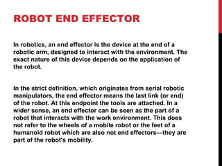 ROBOT END EFFECTOR
In robotics, an end effector is the device at the end of a
robotic arm, designed to interact with the environment. The
exact nature of this device depends on the application of
the robot.
In the strict definition, which originates from serial robotic
manipulators, the end effector means the last link (or end)
of the robot. At this endpoint the tools are attached. In a
wider sense, an end effector can be seen as the part of a
robot that interacts with the work environment. This does
not refer to the wheels of a mobile robot or the feet of a
humanoid robot which are also not end effectors—they are
part of the robot's mobility.
 