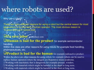 where robots are used?
Why use a robot?
There are many different reasons for using a robot but the central reason for most
applications is to eliminate a human operator. The most obvious reason is:
To save labor and reduce cost.
To save labor and reduce cost.
Human is bad for the product for example semiconductor
handling.
Within this class are other reasons for using robots for example food handling,
pharmaceuticals, etc.
Product is bad for the human for example radioactive product.
Within the above are other reasons for using robots for example robots can be used to 
replace human operators where the dangers are Repetitive strain syndrome.
1.Working with machinery that is dangerous for example presses, winders.
2.Working with materials which might be harmful in the short or long term.
3.Working with materials which might be harmful in the short or long term.
 