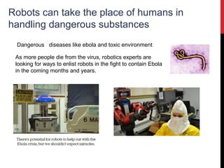 Robots can take the place of humans in
handling dangerous substances
Dangerous diseases like ebola and toxic environment
As more people die from the virus, robotics experts are
looking for ways to enlist robots in the fight to contain Ebola
in the coming months and years.
 