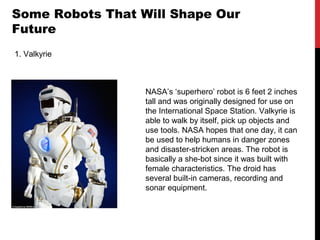 Some Robots That Will Shape Our
Future
1. Valkyrie
NASA’s ‘superhero’ robot is 6 feet 2 inches
tall and was originally designed for use on
the International Space Station. Valkyrie is
able to walk by itself, pick up objects and
use tools. NASA hopes that one day, it can
be used to help humans in danger zones
and disaster-stricken areas. The robot is
basically a she-bot since it was built with
female characteristics. The droid has
several built-in cameras, recording and
sonar equipment.
 