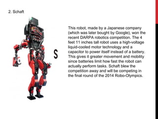 2. Schaft
This robot, made by a Japanese company
(which was later bought by Google), won the
recent DARPA robotics competition. The 4
feet 11 inches tall robot uses a high-voltage
liquid-cooled motor technology and a
capacitor to power itself instead of a battery.
This gives it greater movement and mobility
since batteries limit how fast the robot can
actually perform tasks. Schaft blew the
competition away and will be competing in
the final round of the 2014 Robo-Olympics.
 