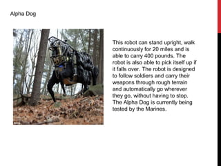 Alpha Dog
This robot can stand upright, walk
continuously for 20 miles and is
able to carry 400 pounds. The
robot is also able to pick itself up if
it falls over. The robot is designed
to follow soldiers and carry their
weapons through rough terrain
and automatically go wherever
they go, without having to stop.
The Alpha Dog is currently being
tested by the Marines.
 