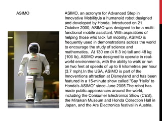 ASIMO ASIMO, an acronym for Advanced Step in
Innovative Mobility,is a humanoid robot designed
and developed by Honda. Introduced on 21
October 2000, ASIMO was designed to be a multi-
functional mobile assistant. With aspirations of
helping those who lack full mobility, ASIMO is
frequently used in demonstrations across the world
to encourage the study of science and
mathematics. At 130 cm (4 ft 3 in) tall and 48 kg
(106 lb), ASIMO was designed to operate in real-
world environments, with the ability to walk or run
on two feet at speeds of up to 6 kilometres per hour
(3.7 mph).In the USA, ASIMO is part of the
Innoventions attraction at Disneyland and has been
featured in a 15-minute show called "Say 'Hello' to
Honda's ASIMO" since June 2005.The robot has
made public appearances around the world,
including the Consumer Electronics Show (CES),
the Miraikan Museum and Honda Collection Hall in
Japan, and the Ars Electronica festival in Austria.
 