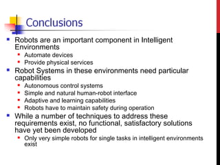  Robots are an important component in Intelligent
Environments
 Automate devices
 Provide physical services
 Robot Systems in these environments need particular
capabilities
 Autonomous control systems
 Simple and natural human-robot interface
 Adaptive and learning capabilities
 Robots have to maintain safety during operation
 While a number of techniques to address these
requirements exist, no functional, satisfactory solutions
have yet been developed
 Only very simple robots for single tasks in intelligent environments
exist
 
