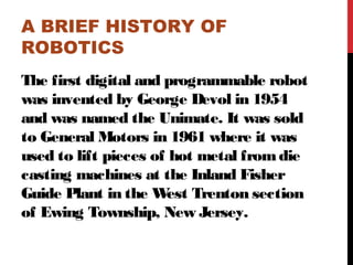A BRIEF HISTORY OF
ROBOTICS
The first digital and programmable robot
was invented by George Devol in 1954
and was named the Unimate. It was sold
to General Motors in 1961 where it was
used to lift pieces of hot metal fromdie
casting machines at the Inland Fisher
Guide Plant in the West Trenton section
of Ewing Township, New Jersey.
 
