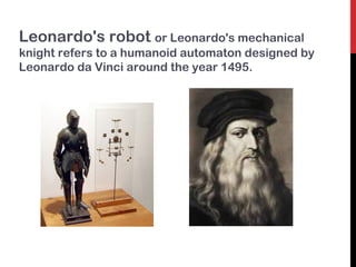 Leonardo's robot or Leonardo's mechanical
knight refers to a humanoid automaton designed by
Leonardo da Vinci around the year 1495.
 