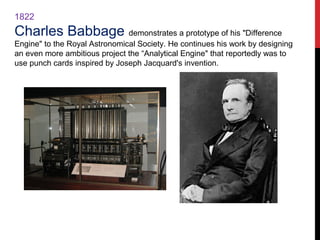 1822
Charles Babbage demonstrates a prototype of his "Difference
Engine" to the Royal Astronomical Society. He continues his work by designing
an even more ambitious project the “Analytical Engine" that reportedly was to
use punch cards inspired by Joseph Jacquard's invention.
 