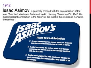 1942
Issac Asimov is generally credited with the popularization of the
term "Robotics" which was first mentioned in his story "Runaround" in 1942. His
most important contribution to the history of the robot is the creation of his “Laws
of Robotics”.
 