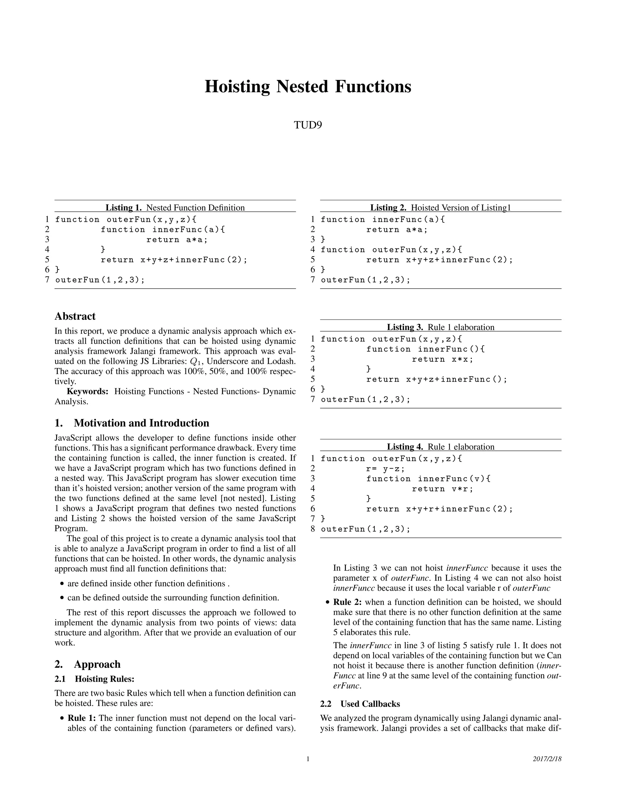 Hoisting Nested Functions TUD9 Listing 1. Nested Function Deﬁnition 1 function outerFun(x,y,z){ 2 function innerFunc(a){ 3 return a*a; 4 } 5 return x+y+z+innerFunc (2); 6 } 7 outerFun (1 ,2 ,3); Abstract In this report, we produce a dynamic analysis approach which ex- tracts all function deﬁnitions that can be hoisted using dynamic analysis framework Jalangi framework. This approach was eval- uated on the following JS Libraries: Q1, Underscore and Lodash. The accuracy of this approach was 100%, 50%, and 100% respec- tively. Keywords: Hoisting Functions - Nested Functions- Dynamic Analysis. 1. Motivation and Introduction JavaScript allows the developer to deﬁne functions inside other functions. This has a signiﬁcant performance drawback. Every time the containing function is called, the inner function is created. If we have a JavaScript program which has two functions deﬁned in a nested way. This JavaScript program has slower execution time than it’s hoisted version; another version of the same program with the two functions deﬁned at the same level [not nested]. Listing 1 shows a JavaScript program that deﬁnes two nested functions and Listing 2 shows the hoisted version of the same JavaScript Program. The goal of this project is to create a dynamic analysis tool that is able to analyze a JavaScript program in order to ﬁnd a list of all functions that can be hoisted. In other words, the dynamic analysis approach must ﬁnd all function deﬁnitions that: • are deﬁned inside other function deﬁnitions . • can be deﬁned outside the surrounding function deﬁnition. The rest of this report discusses the approach we followed to implement the dynamic analysis from two points of views: data structure and algorithm. After that we provide an evaluation of our work. 2. Approach 2.1 Hoisting Rules: There are two basic Rules which tell when a function deﬁnition can be hoisted. These rules are: • Rule 1: The inner function must not depend on the local vari- ables of the containing function (parameters or deﬁned vars). Listing 2. Hoisted Version of Listing1 1 function innerFunc(a){ 2 return a*a; 3 } 4 function outerFun(x,y,z){ 5 return x+y+z+innerFunc (2); 6 } 7 outerFun (1 ,2 ,3); Listing 3. Rule 1 elaboration 1 function outerFun(x,y,z){ 2 function innerFunc (){ 3 return x*x; 4 } 5 return x+y+z+innerFunc (); 6 } 7 outerFun (1 ,2 ,3); Listing 4. Rule 1 elaboration 1 function outerFun(x,y,z){ 2 r= y-z; 3 function innerFunc(v){ 4 return v*r; 5 } 6 return x+y+r+innerFunc (2); 7 } 8 outerFun (1 ,2 ,3); In Listing 3 we can not hoist innerFuncc because it uses the parameter x of outerFunc. In Listing 4 we can not also hoist innerFuncc because it uses the local variable r of outerFunc • Rule 2: when a function deﬁnition can be hoisted, we should make sure that there is no other function deﬁnition at the same level of the containing function that has the same name. Listing 5 elaborates this rule. The innerFuncc in line 3 of listing 5 satisfy rule 1. It does not depend on local variables of the containing function but we Can not hoist it because there is another function deﬁnition (inner- Funcc at line 9 at the same level of the containing function out- erFunc. 2.2 Used Callbacks We analyzed the program dynamically using Jalangi dynamic anal- ysis framework. Jalangi provides a set of callbacks that make dif- 1 2017/2/18 