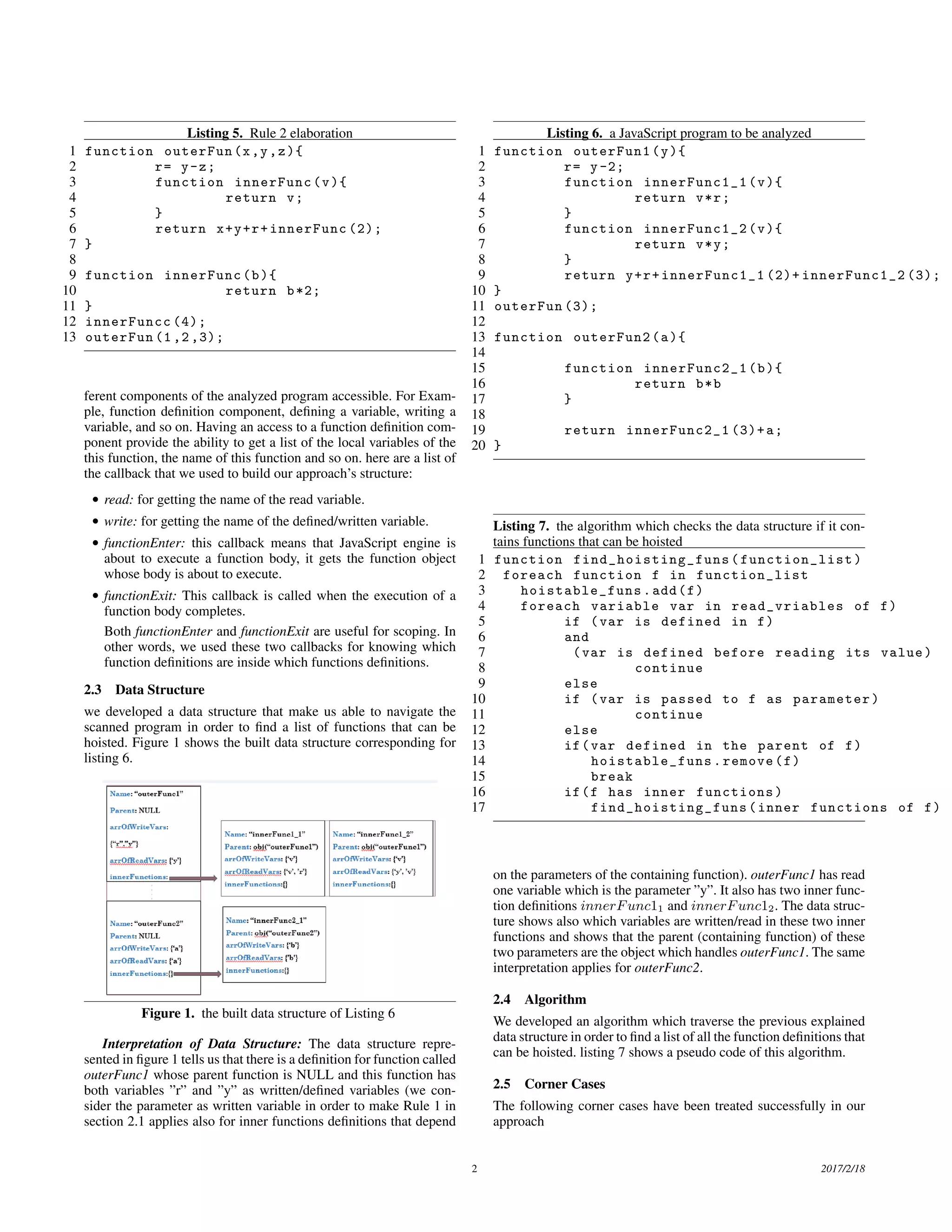 Listing 5. Rule 2 elaboration 1 function outerFun(x,y,z){ 2 r= y-z; 3 function innerFunc(v){ 4 return v; 5 } 6 return x+y+r+innerFunc (2); 7 } 8 9 function innerFunc(b){ 10 return b*2; 11 } 12 innerFuncc (4); 13 outerFun (1 ,2 ,3); ferent components of the analyzed program accessible. For Exam- ple, function deﬁnition component, deﬁning a variable, writing a variable, and so on. Having an access to a function deﬁnition com- ponent provide the ability to get a list of the local variables of the this function, the name of this function and so on. here are a list of the callback that we used to build our approach’s structure: • read: for getting the name of the read variable. • write: for getting the name of the deﬁned/written variable. • functionEnter: this callback means that JavaScript engine is about to execute a function body, it gets the function object whose body is about to execute. • functionExit: This callback is called when the execution of a function body completes. Both functionEnter and functionExit are useful for scoping. In other words, we used these two callbacks for knowing which function deﬁnitions are inside which functions deﬁnitions. 2.3 Data Structure we developed a data structure that make us able to navigate the scanned program in order to ﬁnd a list of functions that can be hoisted. Figure 1 shows the built data structure corresponding for listing 6. Figure 1. the built data structure of Listing 6 Interpretation of Data Structure: The data structure repre- sented in ﬁgure 1 tells us that there is a deﬁnition for function called outerFunc1 whose parent function is NULL and this function has both variables ”r” and ”y” as written/deﬁned variables (we con- sider the parameter as written variable in order to make Rule 1 in section 2.1 applies also for inner functions deﬁnitions that depend Listing 6. a JavaScript program to be analyzed 1 function outerFun1(y){ 2 r= y-2; 3 function innerFunc1_1(v){ 4 return v*r; 5 } 6 function innerFunc1_2(v){ 7 return v*y; 8 } 9 return y+r+innerFunc1_1 (2)+ innerFunc1_2 (3); 10 } 11 outerFun (3); 12 13 function outerFun2(a){ 14 15 function innerFunc2_1(b){ 16 return b*b 17 } 18 19 return innerFunc2_1 (3)+a; 20 } Listing 7. the algorithm which checks the data structure if it con- tains functions that can be hoisted 1 function find_hoisting_funs (function_list) 2 foreach function f in function_list 3 hoistable_funs.add(f) 4 foreach variable var in read_vriables of f) 5 if (var is defined in f) 6 and 7 (var is defined before reading its value) 8 continue 9 else 10 if (var is passed to f as parameter) 11 continue 12 else 13 if(var defined in the parent of f) 14 hoistable_funs.remove(f) 15 break 16 if(f has inner functions) 17 find_hoisting_funs (inner functions of f) on the parameters of the containing function). outerFunc1 has read one variable which is the parameter ”y”. It also has two inner func- tion deﬁnitions innerFunc11 and innerFunc12. The data struc- ture shows also which variables are written/read in these two inner functions and shows that the parent (containing function) of these two parameters are the object which handles outerFunc1. The same interpretation applies for outerFunc2. 2.4 Algorithm We developed an algorithm which traverse the previous explained data structure in order to ﬁnd a list of all the function deﬁnitions that can be hoisted. listing 7 shows a pseudo code of this algorithm. 2.5 Corner Cases The following corner cases have been treated successfully in our approach 2 2017/2/18 
