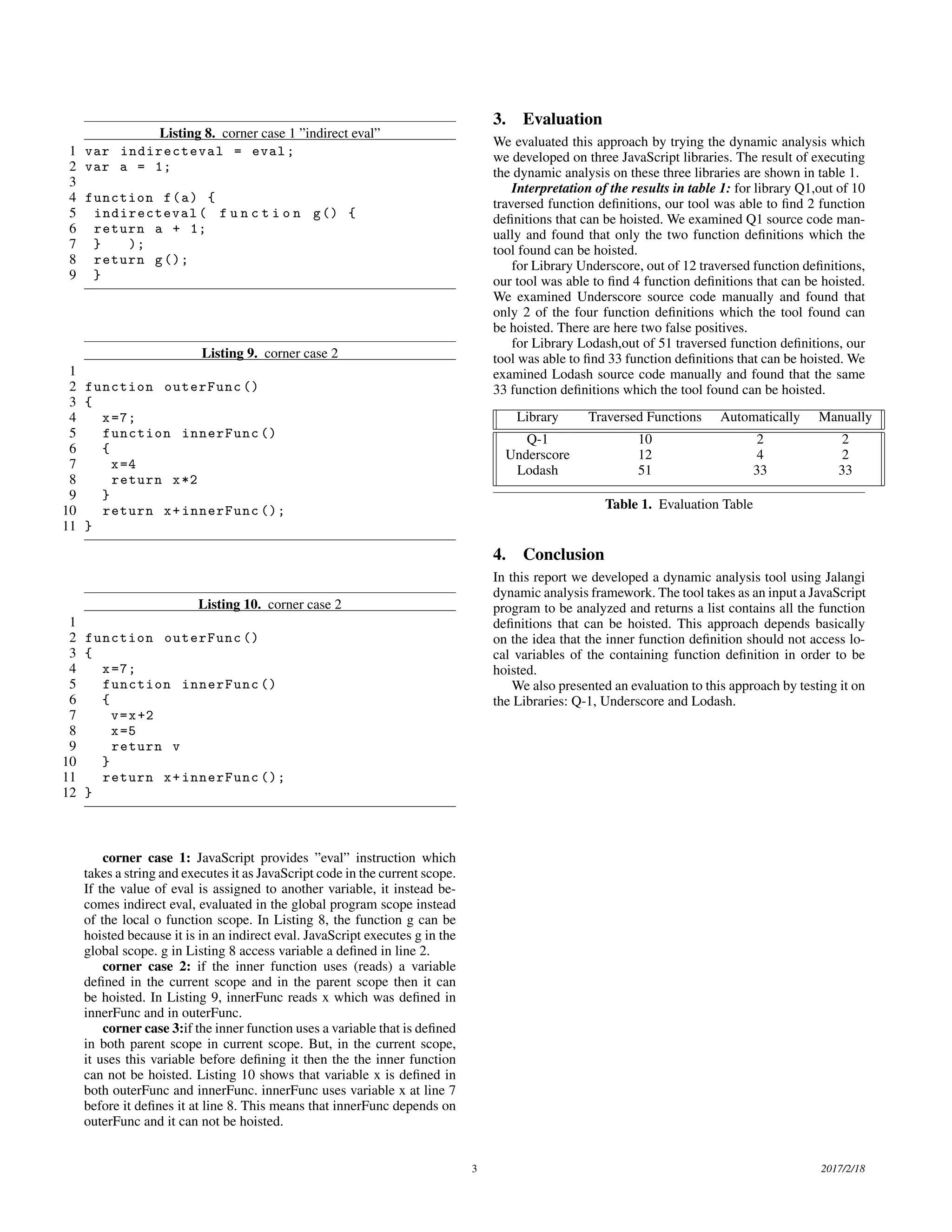 Listing 8. corner case 1 ”indirect eval” 1 var indirecteval = eval; 2 var a = 1; 3 4 function f(a) { 5 indirecteval( f u n c t i o n g() { 6 return a + 1; 7 } ); 8 return g(); 9 } Listing 9. corner case 2 1 2 function outerFunc () 3 { 4 x=7; 5 function innerFunc () 6 { 7 x=4 8 return x*2 9 } 10 return x+innerFunc (); 11 } Listing 10. corner case 2 1 2 function outerFunc () 3 { 4 x=7; 5 function innerFunc () 6 { 7 v=x+2 8 x=5 9 return v 10 } 11 return x+innerFunc (); 12 } corner case 1: JavaScript provides ”eval” instruction which takes a string and executes it as JavaScript code in the current scope. If the value of eval is assigned to another variable, it instead be- comes indirect eval, evaluated in the global program scope instead of the local o function scope. In Listing 8, the function g can be hoisted because it is in an indirect eval. JavaScript executes g in the global scope. g in Listing 8 access variable a deﬁned in line 2. corner case 2: if the inner function uses (reads) a variable deﬁned in the current scope and in the parent scope then it can be hoisted. In Listing 9, innerFunc reads x which was deﬁned in innerFunc and in outerFunc. corner case 3:if the inner function uses a variable that is deﬁned in both parent scope in current scope. But, in the current scope, it uses this variable before deﬁning it then the the inner function can not be hoisted. Listing 10 shows that variable x is deﬁned in both outerFunc and innerFunc. innerFunc uses variable x at line 7 before it deﬁnes it at line 8. This means that innerFunc depends on outerFunc and it can not be hoisted. 3. Evaluation We evaluated this approach by trying the dynamic analysis which we developed on three JavaScript libraries. The result of executing the dynamic analysis on these three libraries are shown in table 1. Interpretation of the results in table 1: for library Q1,out of 10 traversed function deﬁnitions, our tool was able to ﬁnd 2 function deﬁnitions that can be hoisted. We examined Q1 source code man- ually and found that only the two function deﬁnitions which the tool found can be hoisted. for Library Underscore, out of 12 traversed function deﬁnitions, our tool was able to ﬁnd 4 function deﬁnitions that can be hoisted. We examined Underscore source code manually and found that only 2 of the four function deﬁnitions which the tool found can be hoisted. There are here two false positives. for Library Lodash,out of 51 traversed function deﬁnitions, our tool was able to ﬁnd 33 function deﬁnitions that can be hoisted. We examined Lodash source code manually and found that the same 33 function deﬁnitions which the tool found can be hoisted. Library Traversed Functions Automatically Manually Q-1 10 2 2 Underscore 12 4 2 Lodash 51 33 33 Table 1. Evaluation Table 4. Conclusion In this report we developed a dynamic analysis tool using Jalangi dynamic analysis framework. The tool takes as an input a JavaScript program to be analyzed and returns a list contains all the function deﬁnitions that can be hoisted. This approach depends basically on the idea that the inner function deﬁnition should not access lo- cal variables of the containing function deﬁnition in order to be hoisted. We also presented an evaluation to this approach by testing it on the Libraries: Q-1, Underscore and Lodash. 3 2017/2/18 