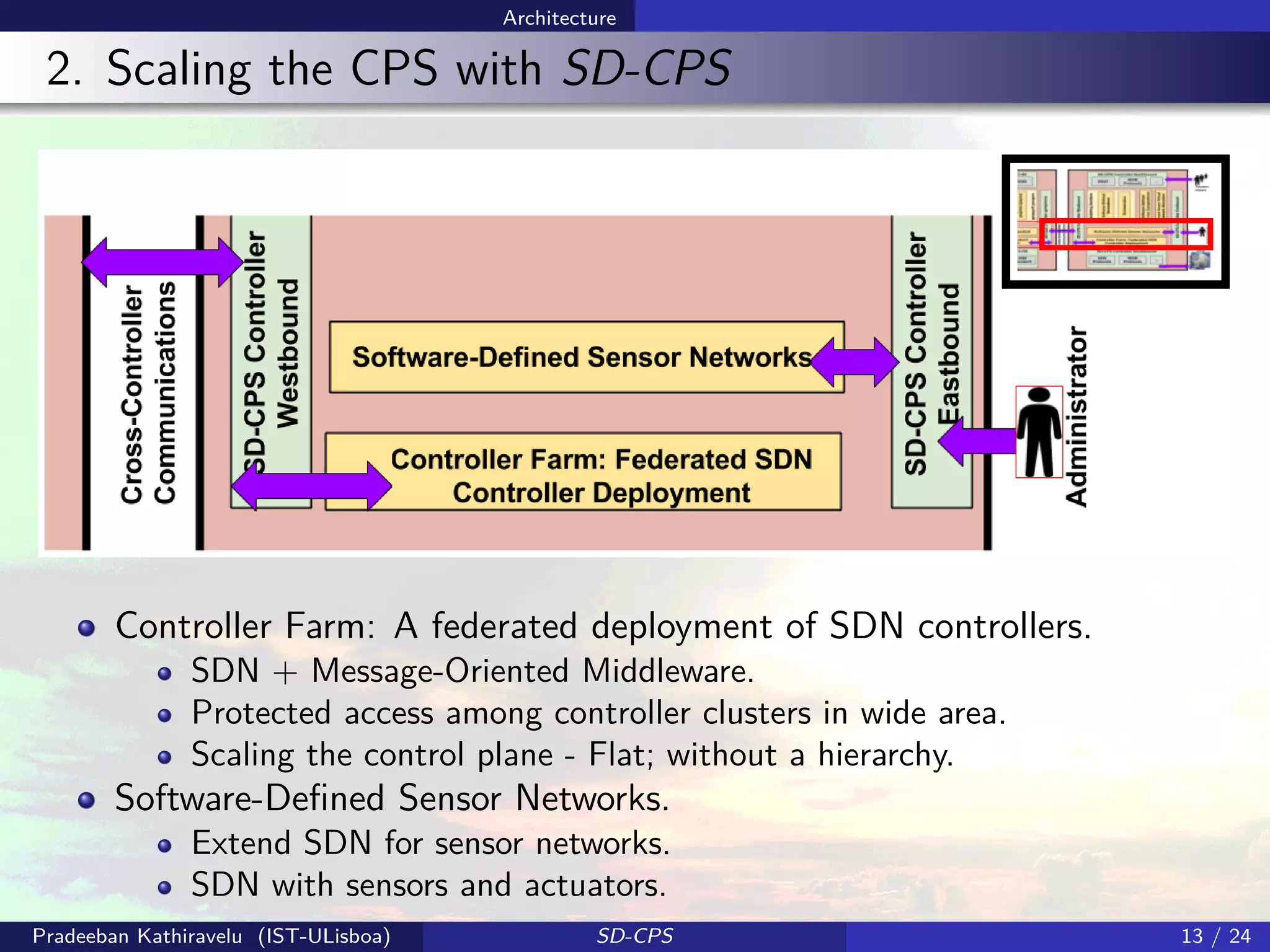 Architecture
2. Scaling the CPS with SD-CPS
Controller Farm: A federated deployment of SDN controllers.
SDN + Message-Oriented Middleware.
Protected access among controller clusters in wide area.
Scaling the control plane - Flat; without a hierarchy.
Software-Deﬁned Sensor Networks.
Extend SDN for sensor networks.
SDN with sensors and actuators.
Pradeeban Kathiravelu (IST-ULisboa) SD-CPS 13 / 24
 