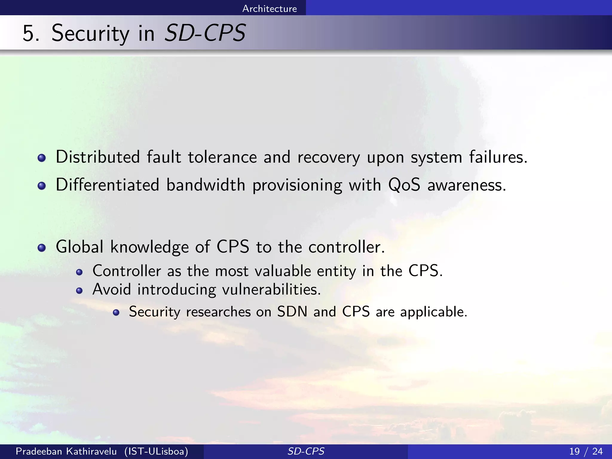 Architecture
5. Security in SD-CPS
Distributed fault tolerance and recovery upon system failures.
Diﬀerentiated bandwidth provisioning with QoS awareness.
Global knowledge of CPS to the controller.
Controller as the most valuable entity in the CPS.
Avoid introducing vulnerabilities.
Security researches on SDN and CPS are applicable.
Pradeeban Kathiravelu (IST-ULisboa) SD-CPS 19 / 24
 
