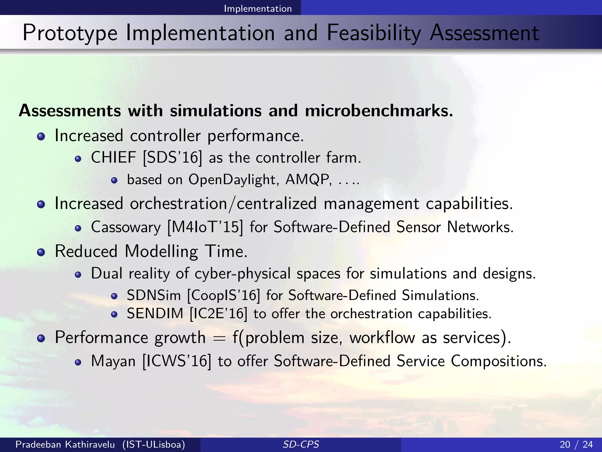 Implementation
Prototype Implementation and Feasibility Assessment
Assessments with simulations and microbenchmarks.
Increased controller performance.
CHIEF [SDS’16] as the controller farm.
based on OpenDaylight, AMQP, . . ..
Increased orchestration/centralized management capabilities.
Cassowary [M4IoT’15] for Software-Deﬁned Sensor Networks.
Reduced Modelling Time.
Dual reality of cyber-physical spaces for simulations and designs.
SDNSim [CoopIS’16] for Software-Deﬁned Simulations.
SENDIM [IC2E’16] to oﬀer the orchestration capabilities.
Performance growth = f(problem size, workﬂow as services).
Mayan [ICWS’16] to oﬀer Software-Deﬁned Service Compositions.
Pradeeban Kathiravelu (IST-ULisboa) SD-CPS 20 / 24
 