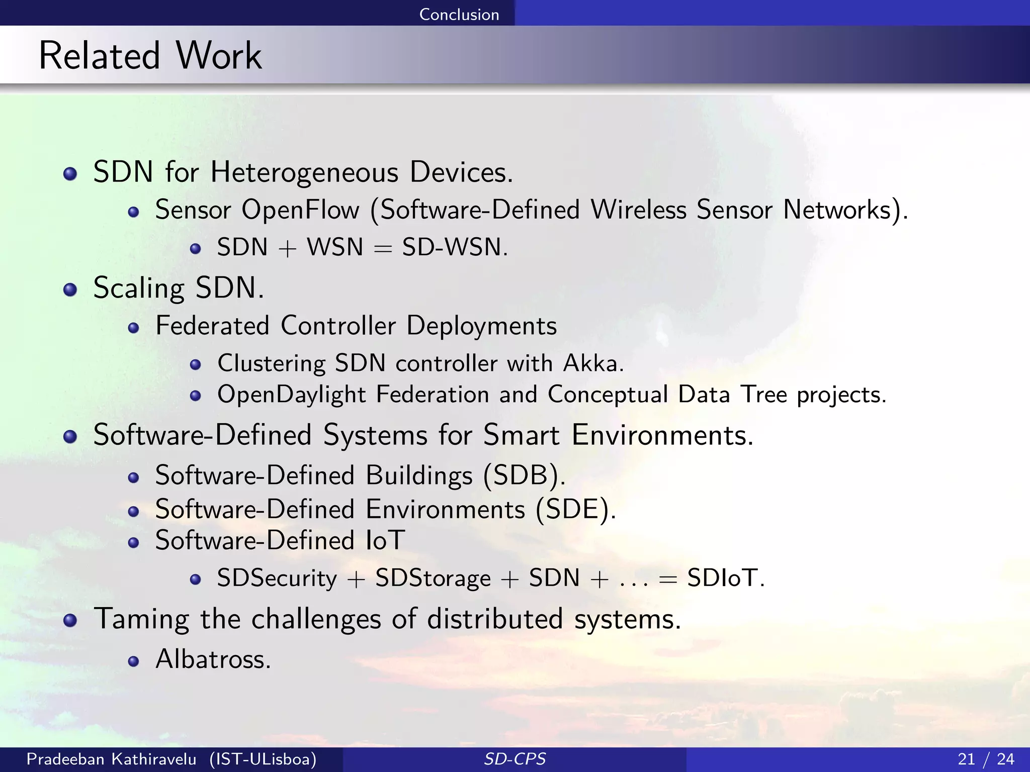 Conclusion
Related Work
SDN for Heterogeneous Devices.
Sensor OpenFlow (Software-Deﬁned Wireless Sensor Networks).
SDN + WSN = SD-WSN.
Scaling SDN.
Federated Controller Deployments
Clustering SDN controller with Akka.
OpenDaylight Federation and Conceptual Data Tree projects.
Software-Deﬁned Systems for Smart Environments.
Software-Deﬁned Buildings (SDB).
Software-Deﬁned Environments (SDE).
Software-Deﬁned IoT
SDSecurity + SDStorage + SDN + . . . = SDIoT.
Taming the challenges of distributed systems.
Albatross.
Pradeeban Kathiravelu (IST-ULisboa) SD-CPS 21 / 24
 