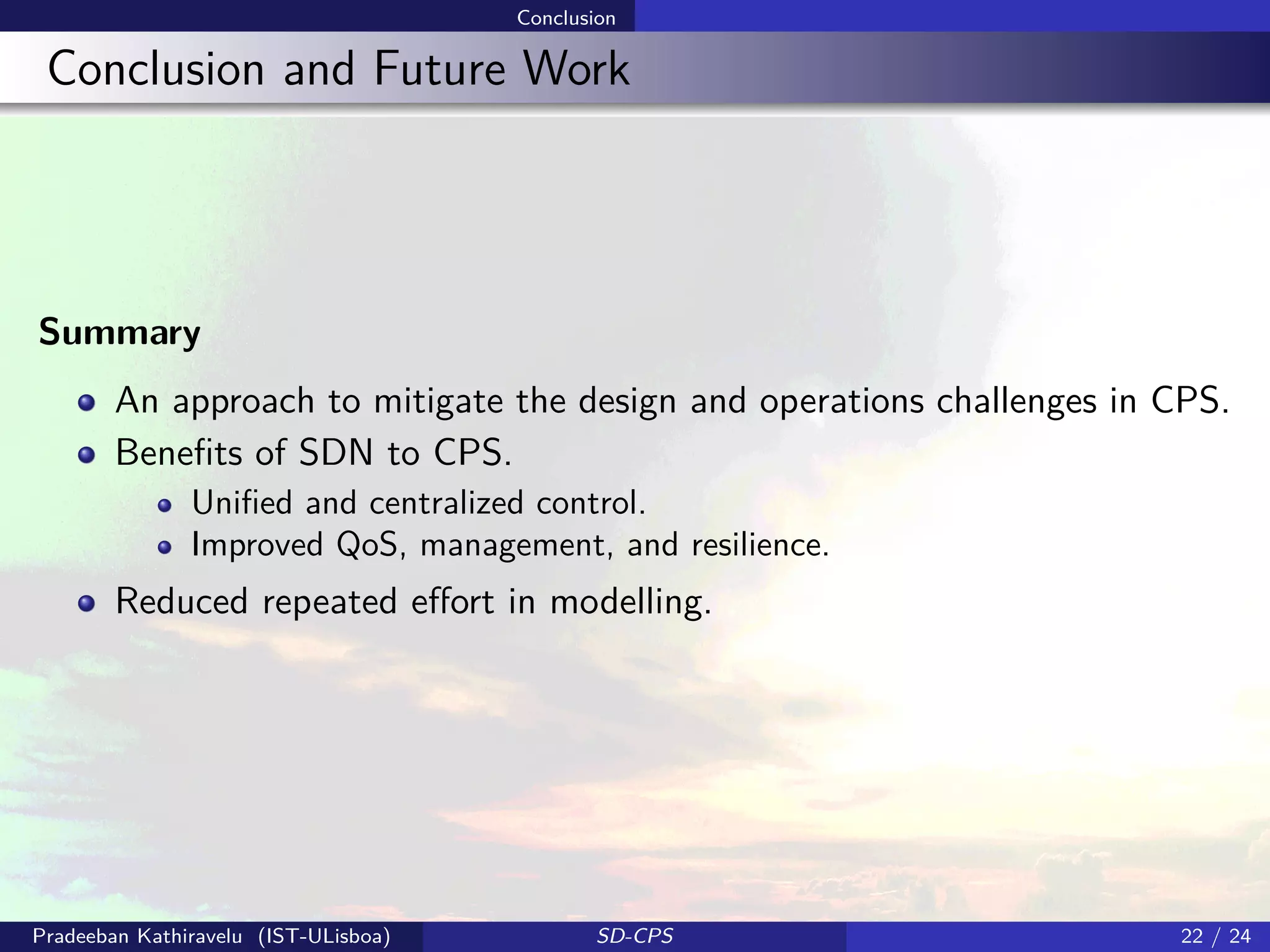 Conclusion
Conclusion and Future Work
Summary
An approach to mitigate the design and operations challenges in CPS.
Beneﬁts of SDN to CPS.
Uniﬁed and centralized control.
Improved QoS, management, and resilience.
Reduced repeated eﬀort in modelling.
Pradeeban Kathiravelu (IST-ULisboa) SD-CPS 22 / 24
 