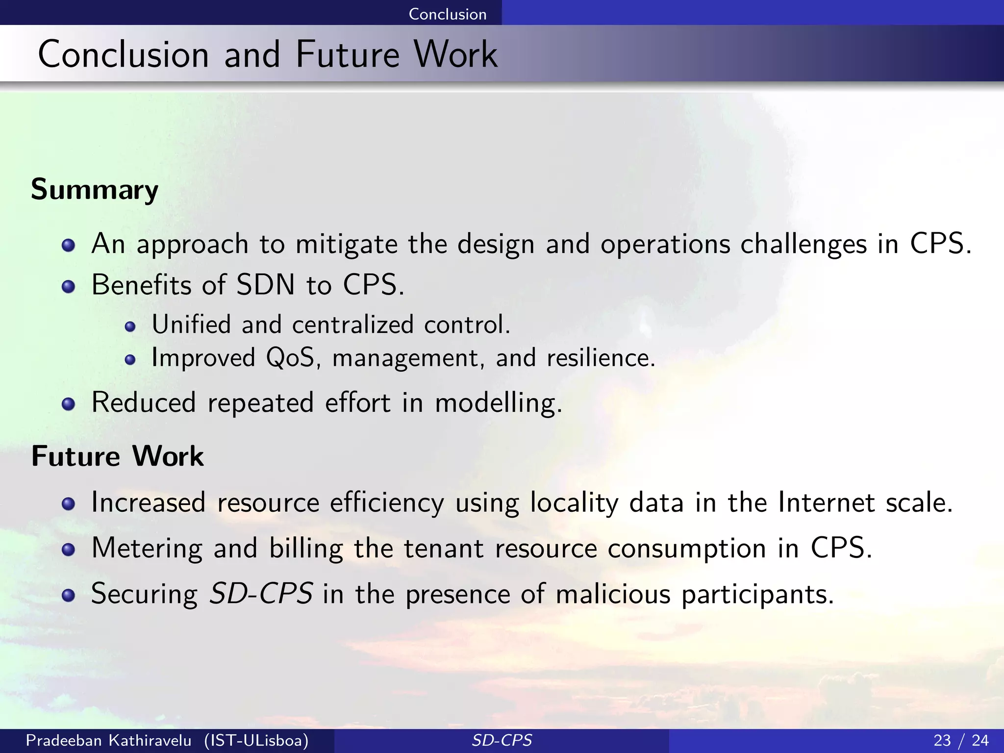 Conclusion
Conclusion and Future Work
Summary
An approach to mitigate the design and operations challenges in CPS.
Beneﬁts of SDN to CPS.
Uniﬁed and centralized control.
Improved QoS, management, and resilience.
Reduced repeated eﬀort in modelling.
Future Work
Increased resource eﬃciency using locality data in the Internet scale.
Metering and billing the tenant resource consumption in CPS.
Securing SD-CPS in the presence of malicious participants.
Pradeeban Kathiravelu (IST-ULisboa) SD-CPS 23 / 24
 