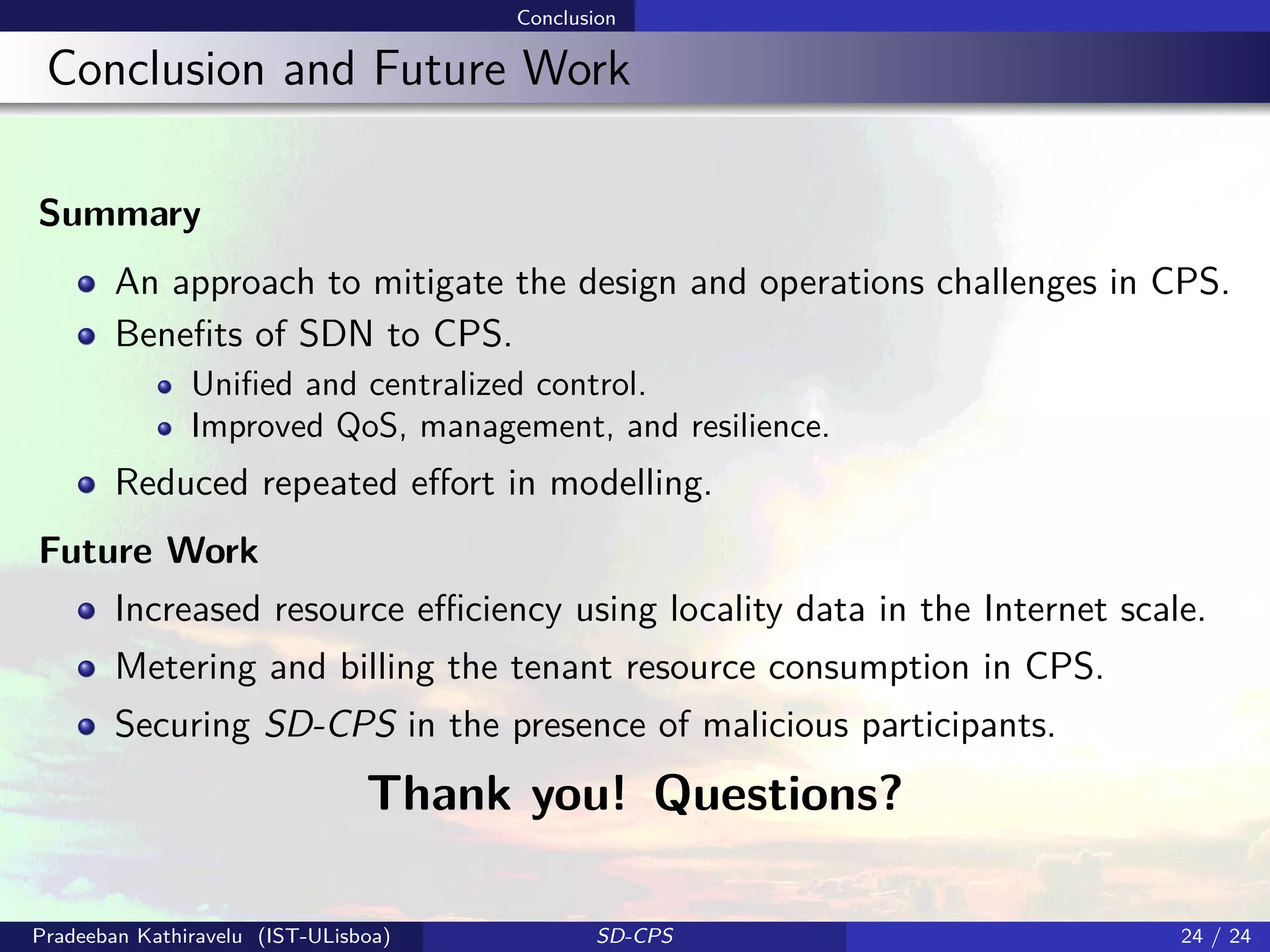 Conclusion
Conclusion and Future Work
Summary
An approach to mitigate the design and operations challenges in CPS.
Beneﬁts of SDN to CPS.
Uniﬁed and centralized control.
Improved QoS, management, and resilience.
Reduced repeated eﬀort in modelling.
Future Work
Increased resource eﬃciency using locality data in the Internet scale.
Metering and billing the tenant resource consumption in CPS.
Securing SD-CPS in the presence of malicious participants.
Thank you! Questions?
Pradeeban Kathiravelu (IST-ULisboa) SD-CPS 24 / 24
 