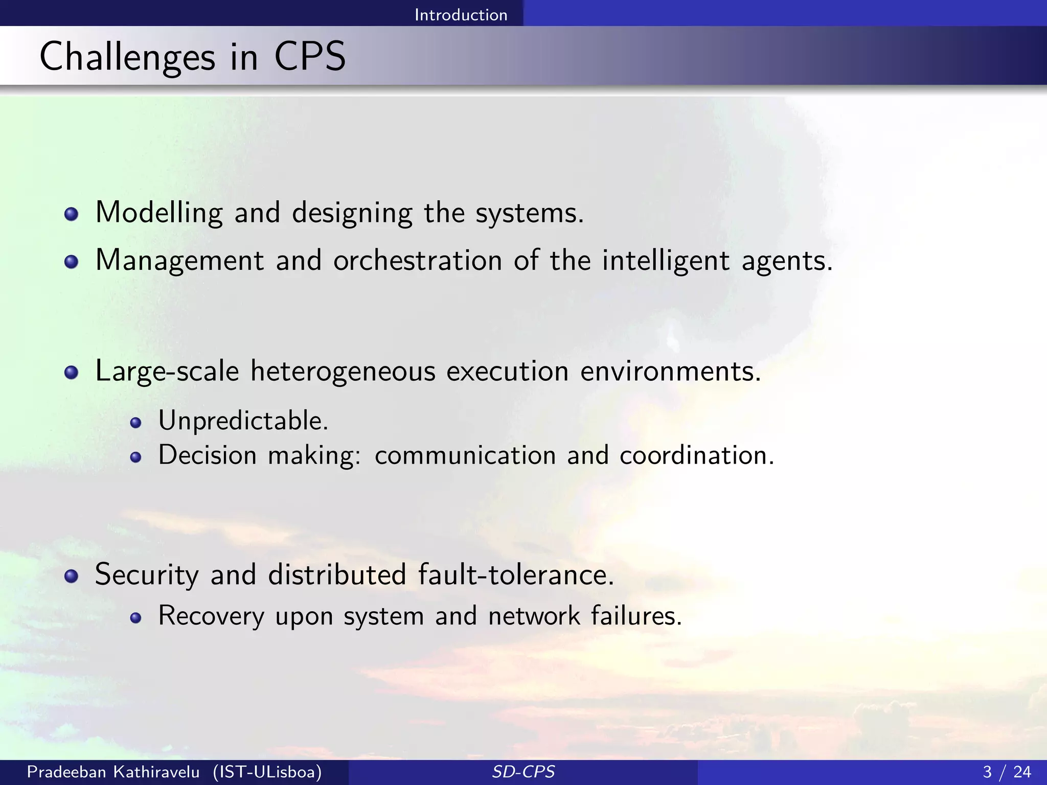 Introduction
Challenges in CPS
Modelling and designing the systems.
Management and orchestration of the intelligent agents.
Large-scale heterogeneous execution environments.
Unpredictable.
Decision making: communication and coordination.
Security and distributed fault-tolerance.
Recovery upon system and network failures.
Pradeeban Kathiravelu (IST-ULisboa) SD-CPS 3 / 24
 