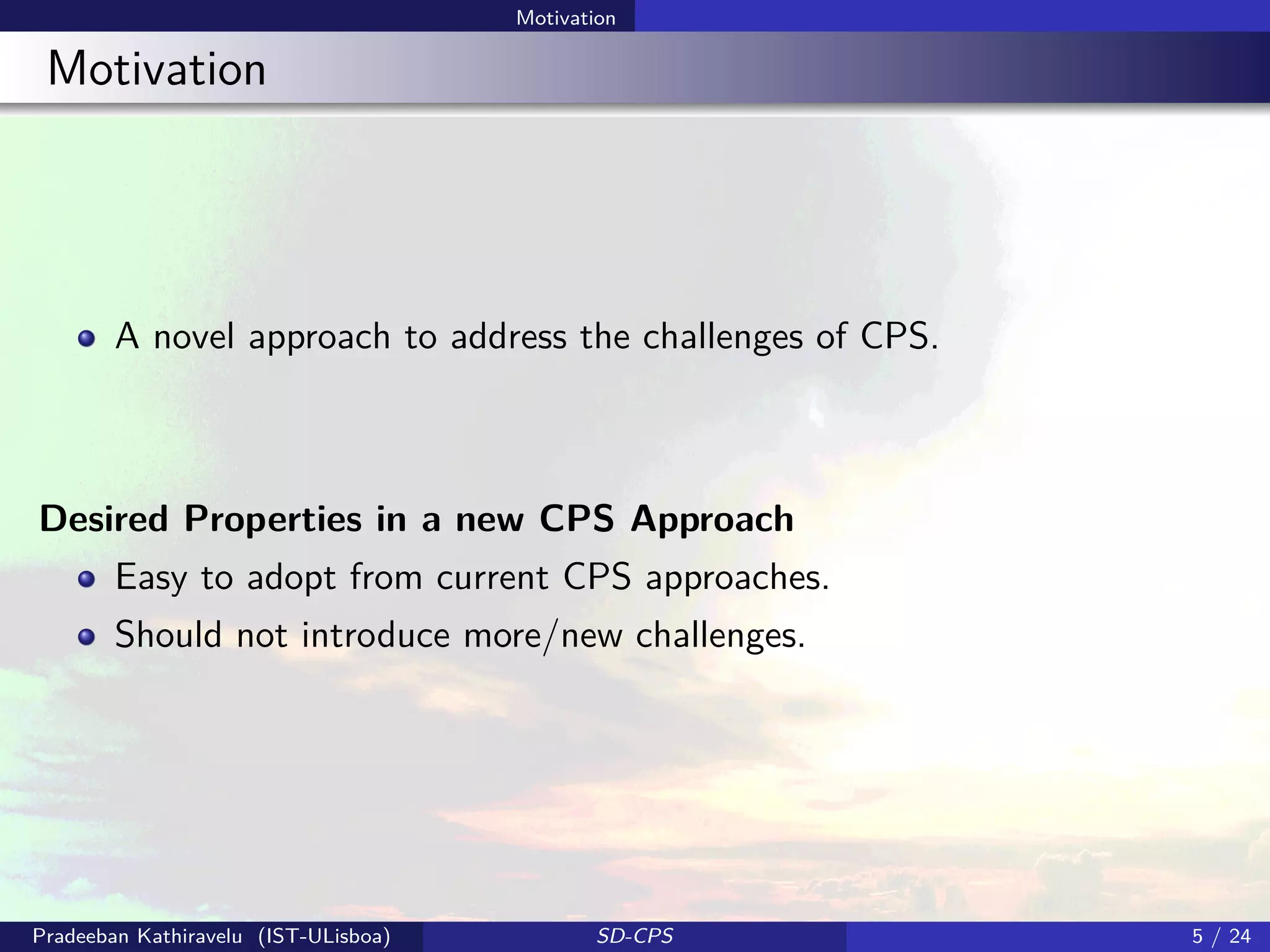 Motivation
Motivation
A novel approach to address the challenges of CPS.
Desired Properties in a new CPS Approach
Easy to adopt from current CPS approaches.
Should not introduce more/new challenges.
Pradeeban Kathiravelu (IST-ULisboa) SD-CPS 5 / 24
 