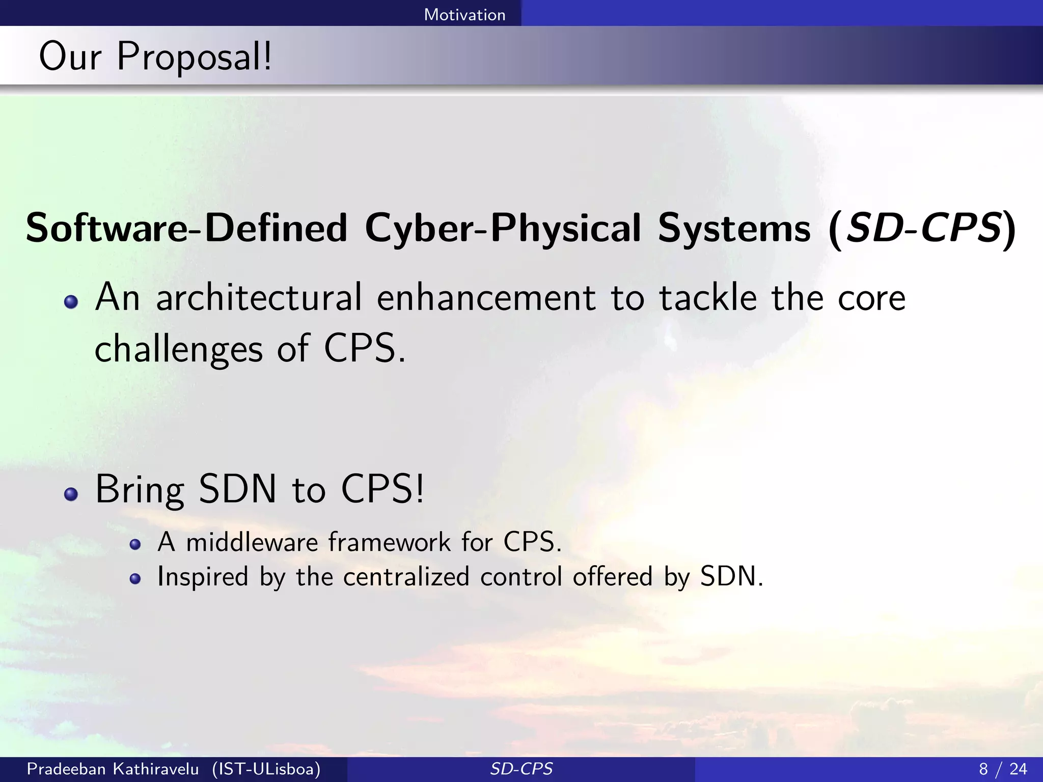 Motivation
Our Proposal!
Software-Deﬁned Cyber-Physical Systems (SD-CPS)
An architectural enhancement to tackle the core
challenges of CPS.
Bring SDN to CPS!
A middleware framework for CPS.
Inspired by the centralized control oﬀered by SDN.
Pradeeban Kathiravelu (IST-ULisboa) SD-CPS 8 / 24
 