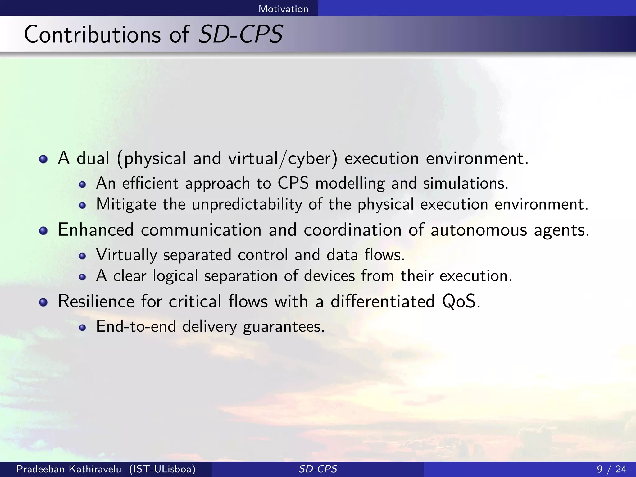 Motivation
Contributions of SD-CPS
A dual (physical and virtual/cyber) execution environment.
An eﬃcient approach to CPS modelling and simulations.
Mitigate the unpredictability of the physical execution environment.
Enhanced communication and coordination of autonomous agents.
Virtually separated control and data ﬂows.
A clear logical separation of devices from their execution.
Resilience for critical ﬂows with a diﬀerentiated QoS.
End-to-end delivery guarantees.
Pradeeban Kathiravelu (IST-ULisboa) SD-CPS 9 / 24
 