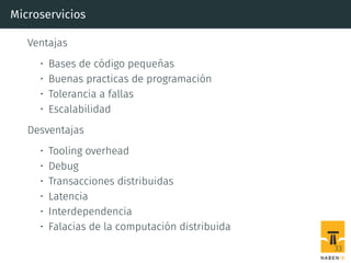 Microservicios
Ventajas
• Bases de código pequeñas
• Buenas practicas de programación
• Tolerancia a fallas
• Escalabilidad
Desventajas
• Tooling overhead
• Debug
• Transacciones distribuidas
• Latencia
• Interdependencia
• Falacias de la computación distribuida
33
 