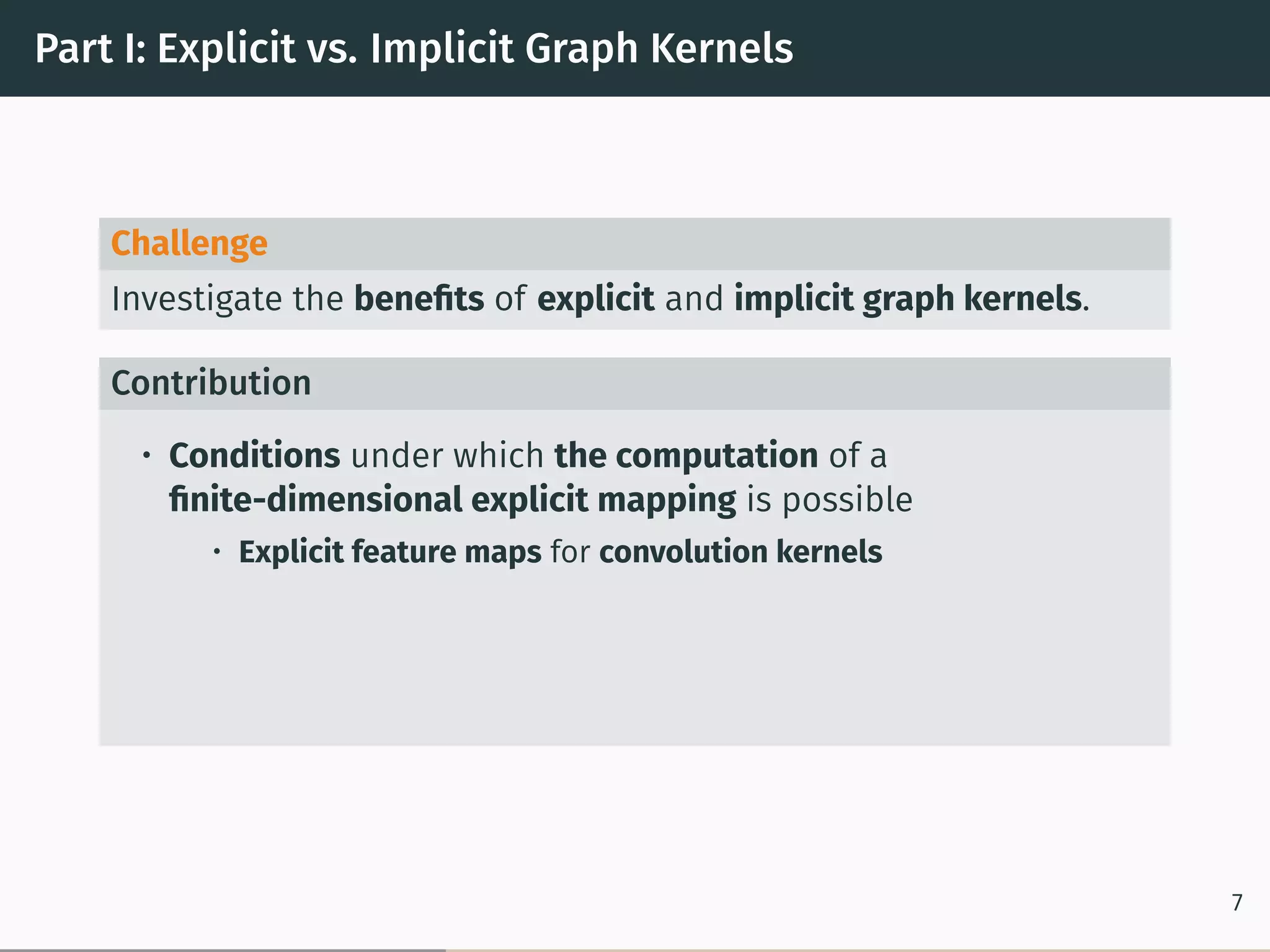 Part I: Explicit vs. Implicit Graph Kernels
Challenge
Investigate the beneﬁts of explicit and implicit graph kernels.
Contribution
• Conditions under which the computation of a
ﬁnite-dimensional explicit mapping is possible
• Explicit feature maps for convolution kernels
7
 