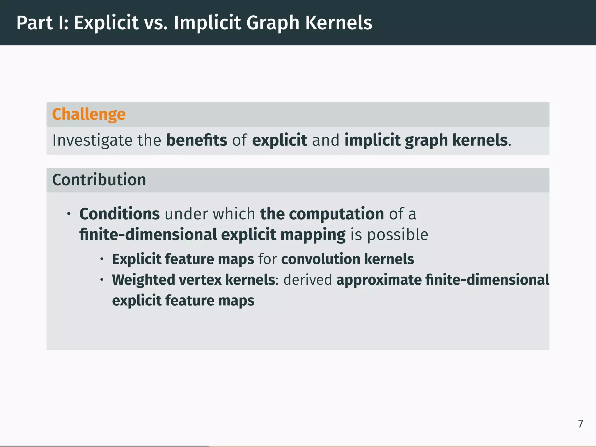 Part I: Explicit vs. Implicit Graph Kernels
Challenge
Investigate the beneﬁts of explicit and implicit graph kernels.
Contribution
• Conditions under which the computation of a
ﬁnite-dimensional explicit mapping is possible
• Explicit feature maps for convolution kernels
• Weighted vertex kernels: derived approximate ﬁnite-dimensional
explicit feature maps
7
 