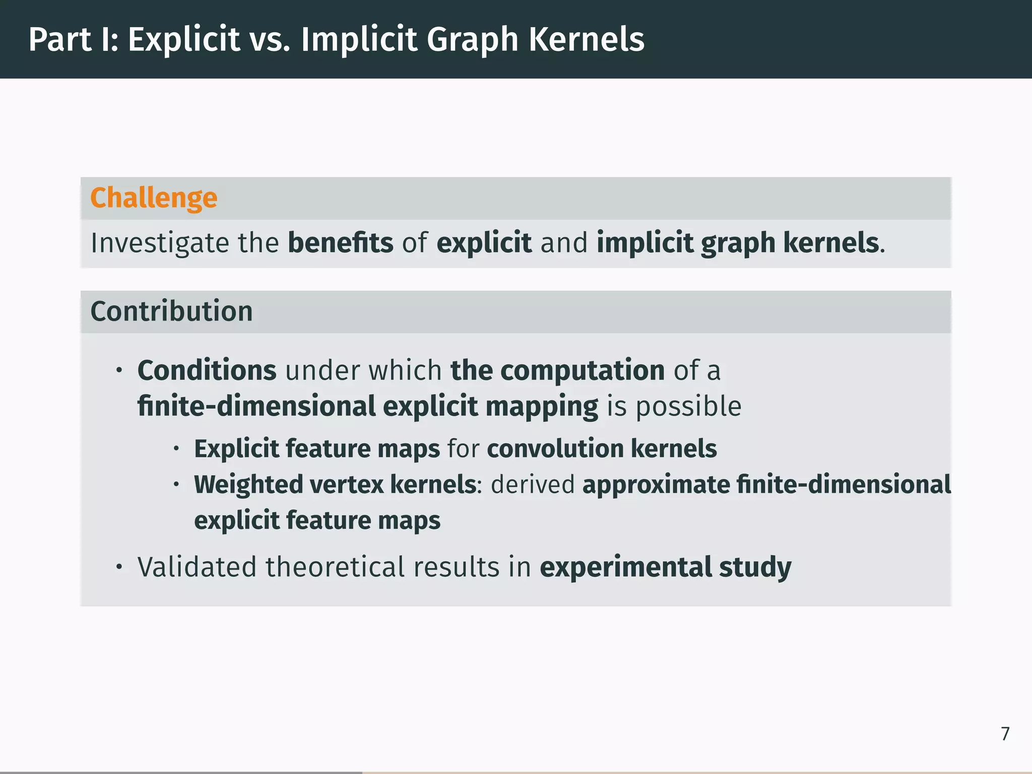 Part I: Explicit vs. Implicit Graph Kernels
Challenge
Investigate the beneﬁts of explicit and implicit graph kernels.
Contribution
• Conditions under which the computation of a
ﬁnite-dimensional explicit mapping is possible
• Explicit feature maps for convolution kernels
• Weighted vertex kernels: derived approximate ﬁnite-dimensional
explicit feature maps
• Validated theoretical results in experimental study
7
 