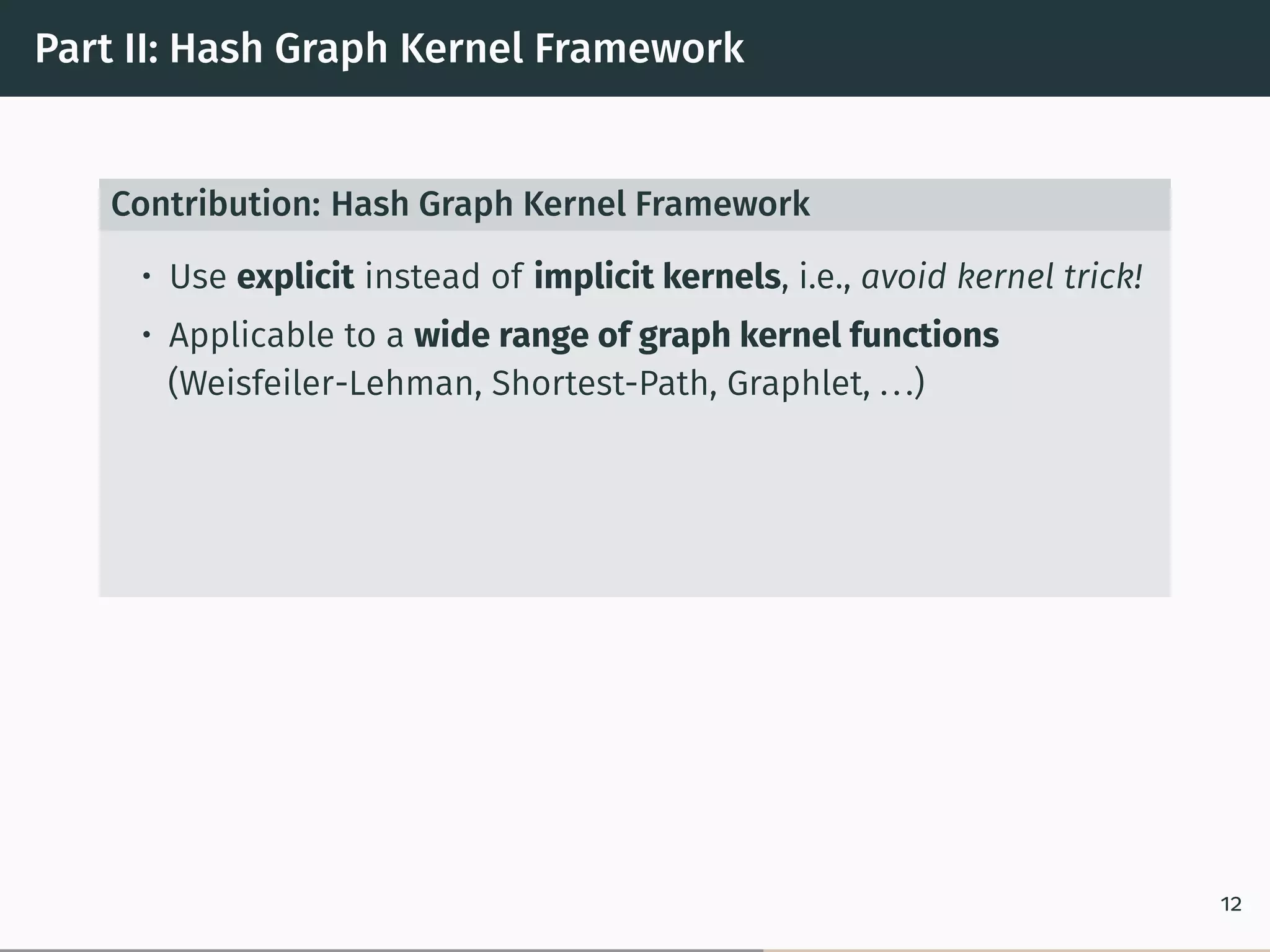 Part II: Hash Graph Kernel Framework
Contribution: Hash Graph Kernel Framework
• Use explicit instead of implicit kernels, i.e., avoid kernel trick!
• Applicable to a wide range of graph kernel functions
(Weisfeiler-Lehman, Shortest-Path, Graphlet, ...)
12
 