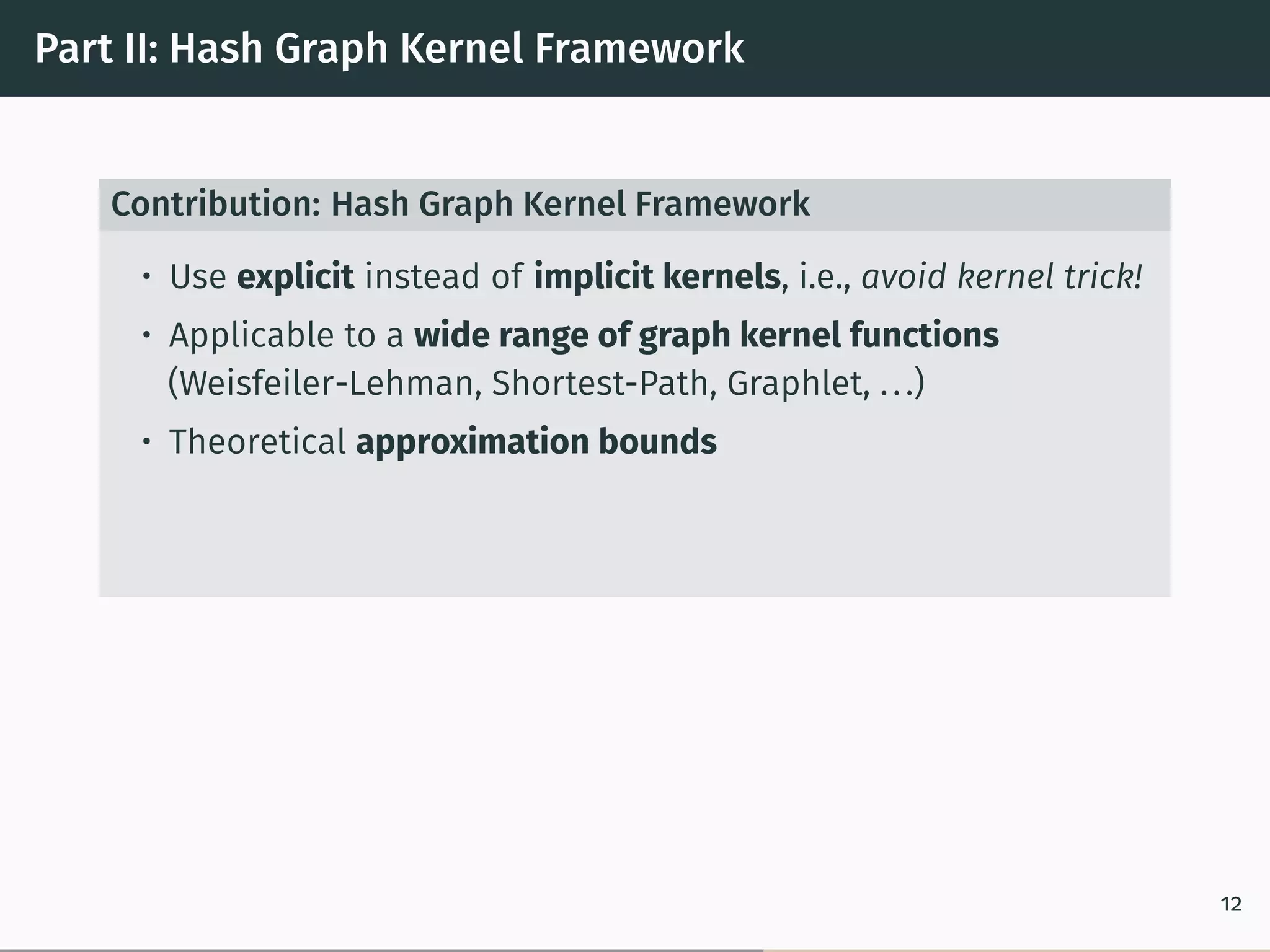 Part II: Hash Graph Kernel Framework
Contribution: Hash Graph Kernel Framework
• Use explicit instead of implicit kernels, i.e., avoid kernel trick!
• Applicable to a wide range of graph kernel functions
(Weisfeiler-Lehman, Shortest-Path, Graphlet, ...)
• Theoretical approximation bounds
12
 
