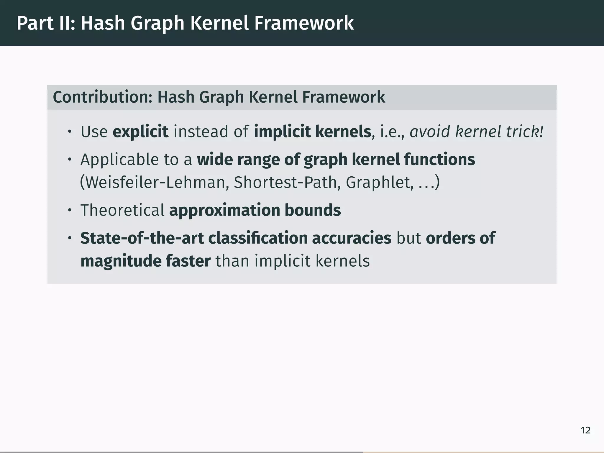 Part II: Hash Graph Kernel Framework
Contribution: Hash Graph Kernel Framework
• Use explicit instead of implicit kernels, i.e., avoid kernel trick!
• Applicable to a wide range of graph kernel functions
(Weisfeiler-Lehman, Shortest-Path, Graphlet, ...)
• Theoretical approximation bounds
• State-of-the-art classiﬁcation accuracies but orders of
magnitude faster than implicit kernels
12
 