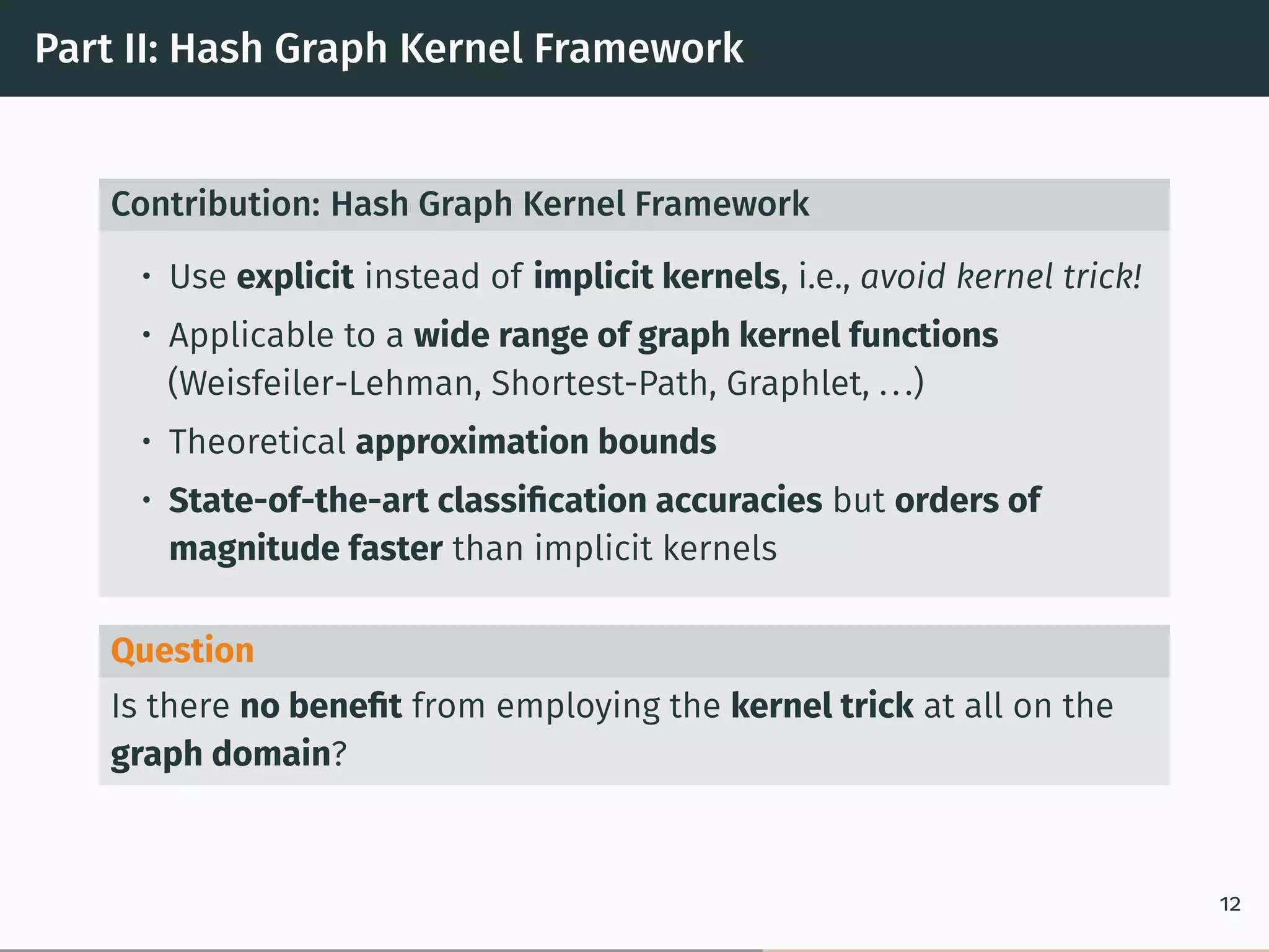 Part II: Hash Graph Kernel Framework
Contribution: Hash Graph Kernel Framework
• Use explicit instead of implicit kernels, i.e., avoid kernel trick!
• Applicable to a wide range of graph kernel functions
(Weisfeiler-Lehman, Shortest-Path, Graphlet, ...)
• Theoretical approximation bounds
• State-of-the-art classiﬁcation accuracies but orders of
magnitude faster than implicit kernels
Question
Is there no beneﬁt from employing the kernel trick at all on the
graph domain?
12
 
