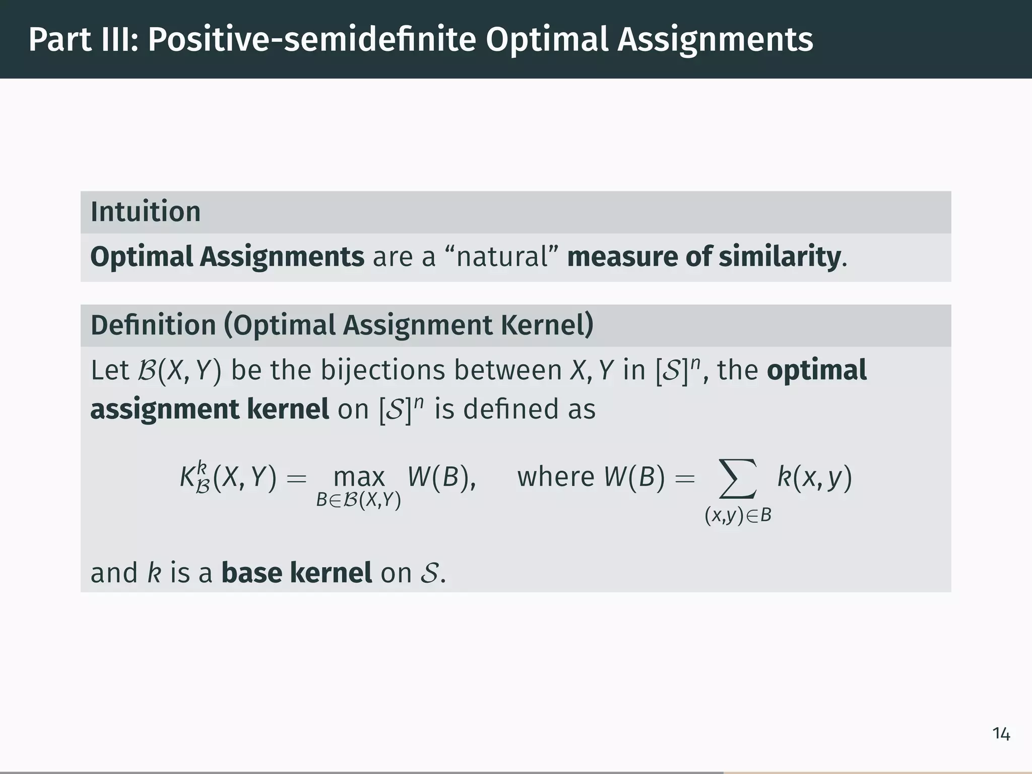 Part III: Positive-semideﬁnite Optimal Assignments
Intuition
Optimal Assignments are a “natural” measure of similarity.
Deﬁnition (Optimal Assignment Kernel)
Let ℬ(X, Y) be the bijections between X, Y in [𝒮]n
, the optimal
assignment kernel on [𝒮]n
is deﬁned as
Kk
ℬ(X, Y) = max
B∈ℬ(X,Y)
W(B), where W(B) =
∑︁
(x,y)∈B
k(x, y)
and k is a base kernel on 𝒮.
14
 