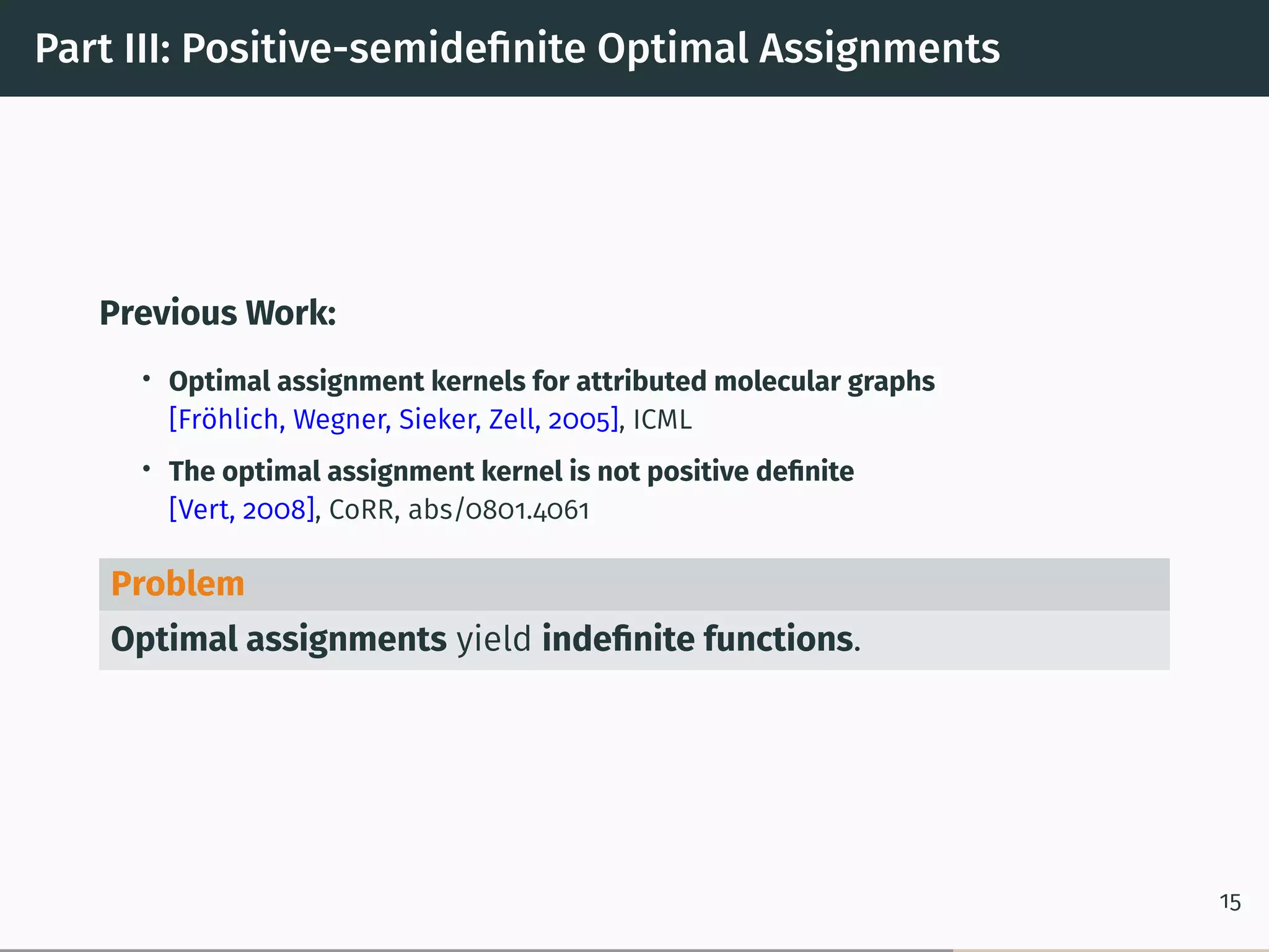 Part III: Positive-semideﬁnite Optimal Assignments
Previous Work:
• Optimal assignment kernels for attributed molecular graphs
[Fröhlich, Wegner, Sieker, Zell, 2005], ICML
• The optimal assignment kernel is not positive deﬁnite
[Vert, 2008], CoRR, abs/0801.4061
Problem
Optimal assignments yield indeﬁnite functions.
15
 