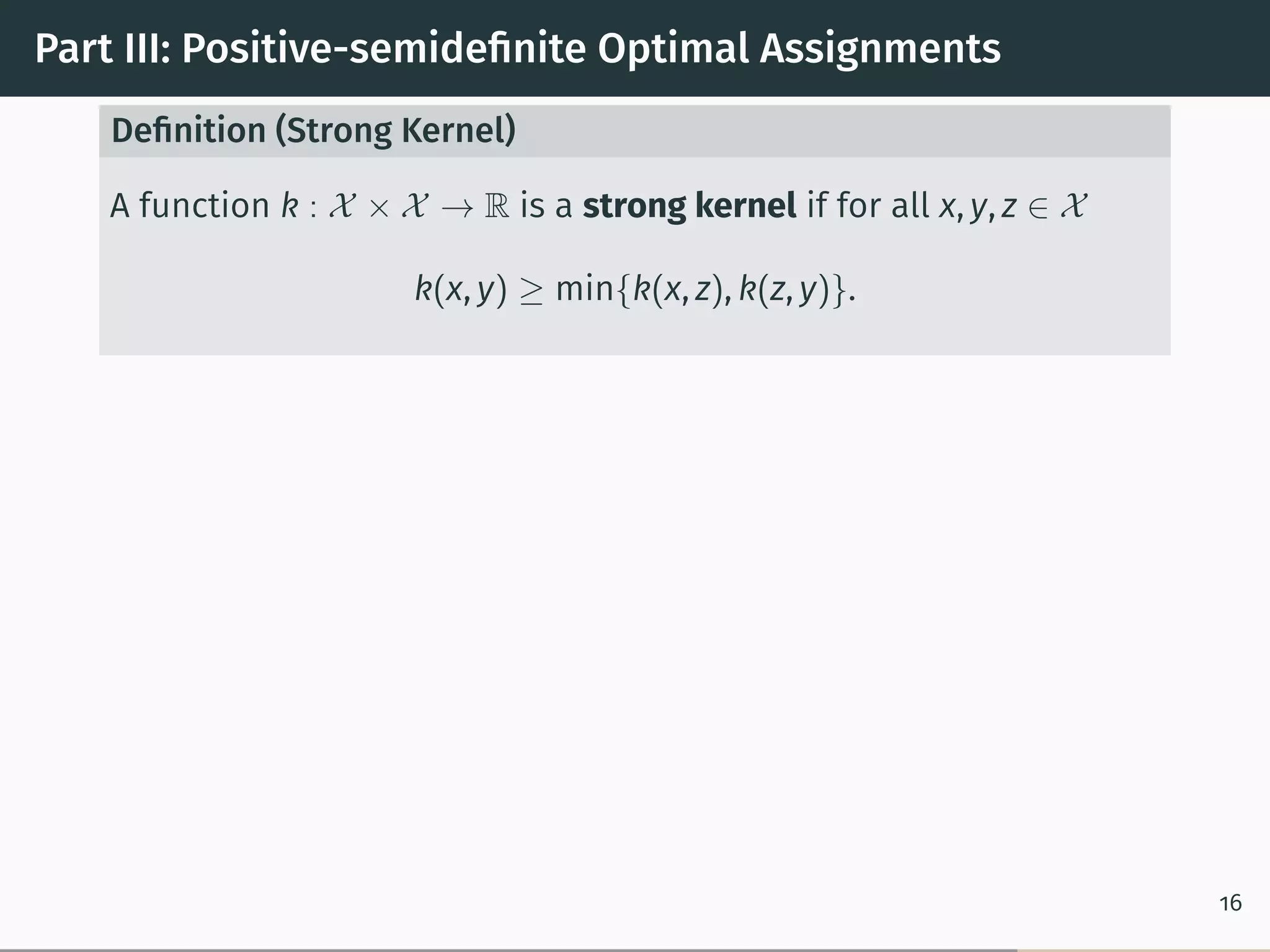 Part III: Positive-semideﬁnite Optimal Assignments
Deﬁnition (Strong Kernel)
A function k : 𝒳 × 𝒳 → R is a strong kernel if for all x, y, z ∈ 𝒳
k(x, y) ≥ min{k(x, z), k(z, y)}.
16
 