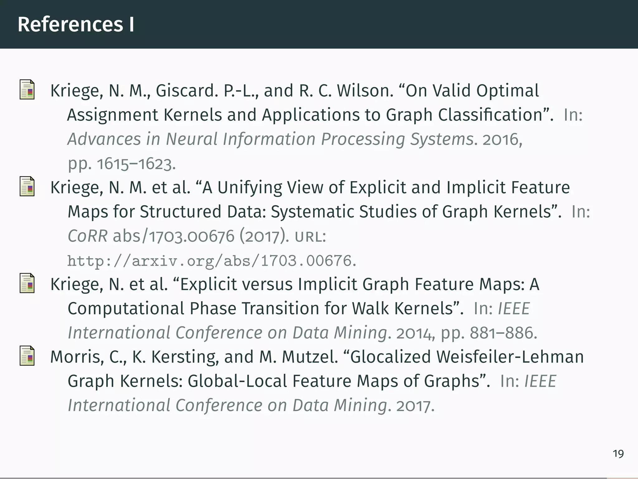 References I
Kriege, N. M., Giscard. P.-L., and R. C. Wilson. “On Valid Optimal
Assignment Kernels and Applications to Graph Classiﬁcation”. In:
Advances in Neural Information Processing Systems. 2016,
pp. 1615–1623.
Kriege, N. M. et al. “A Unifying View of Explicit and Implicit Feature
Maps for Structured Data: Systematic Studies of Graph Kernels”. In:
CoRR abs/1703.00676 (2017). url:
http://arxiv.org/abs/1703.00676.
Kriege, N. et al. “Explicit versus Implicit Graph Feature Maps: A
Computational Phase Transition for Walk Kernels”. In: IEEE
International Conference on Data Mining. 2014, pp. 881–886.
Morris, C., K. Kersting, and M. Mutzel. “Glocalized Weisfeiler-Lehman
Graph Kernels: Global-Local Feature Maps of Graphs”. In: IEEE
International Conference on Data Mining. 2017.
19
 
