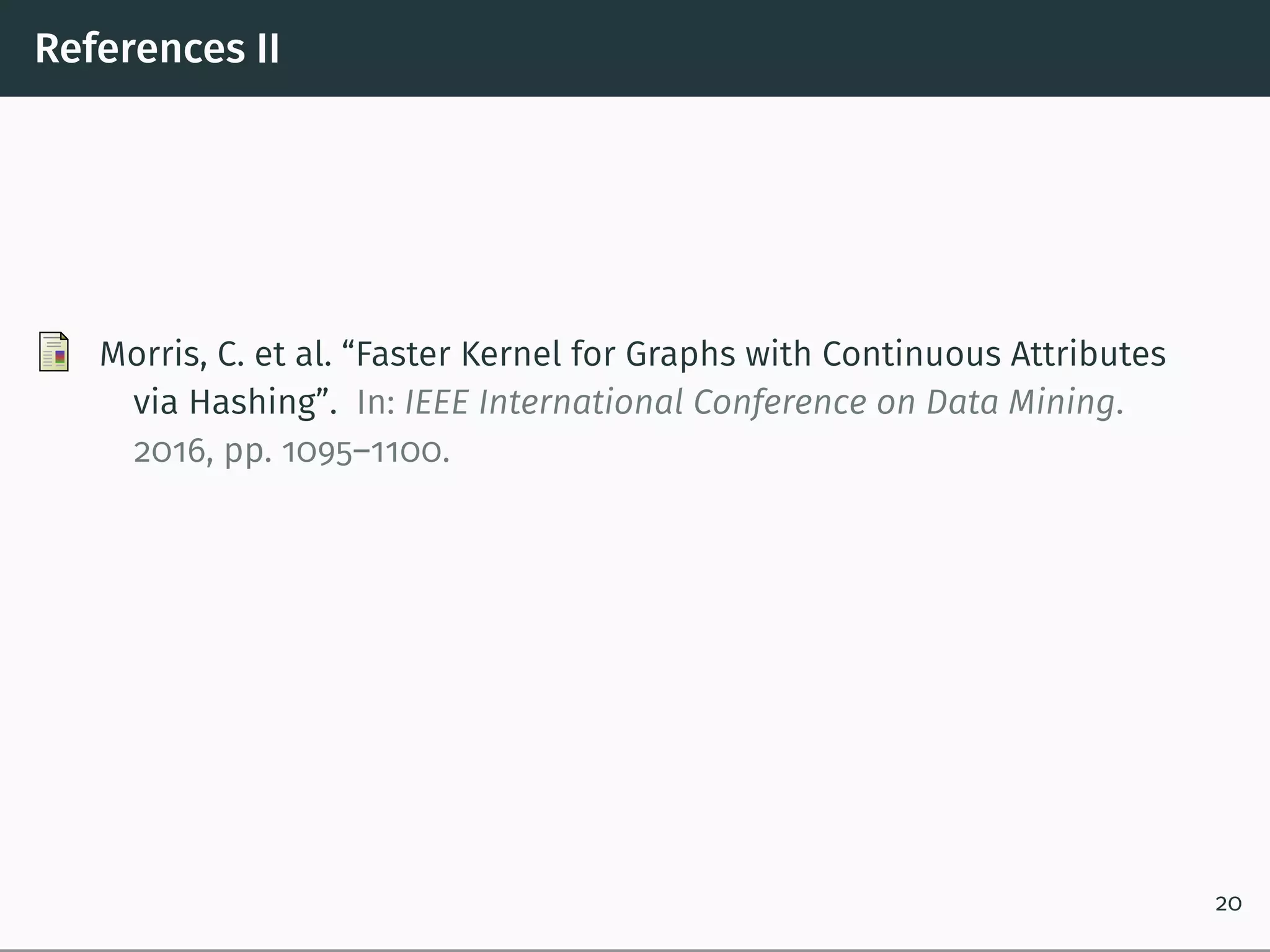 References II
Morris, C. et al. “Faster Kernel for Graphs with Continuous Attributes
via Hashing”. In: IEEE International Conference on Data Mining.
2016, pp. 1095–1100.
20
 