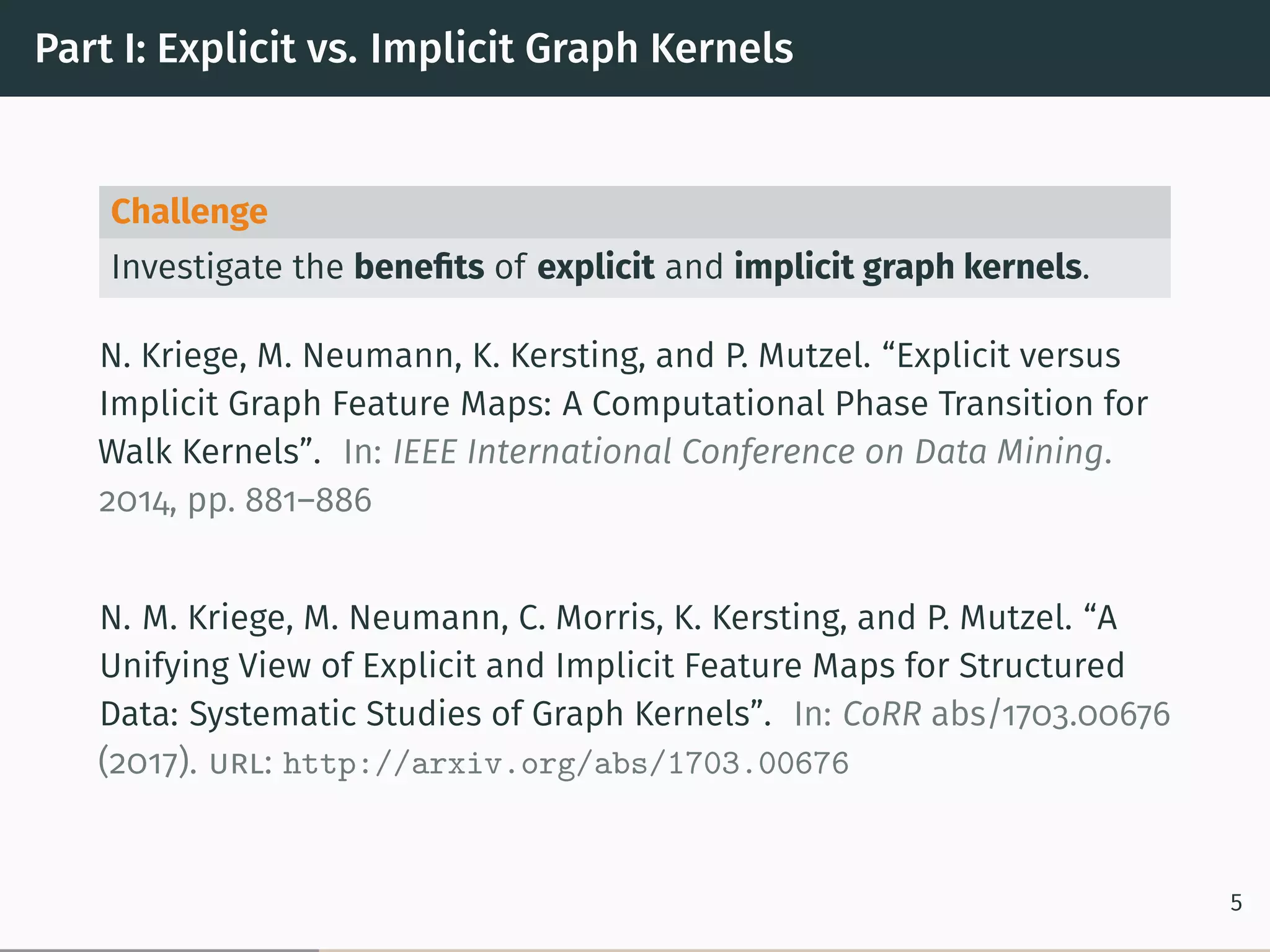 Part I: Explicit vs. Implicit Graph Kernels
Challenge
Investigate the beneﬁts of explicit and implicit graph kernels.
N. Kriege, M. Neumann, K. Kersting, and P. Mutzel. “Explicit versus
Implicit Graph Feature Maps: A Computational Phase Transition for
Walk Kernels”. In: IEEE International Conference on Data Mining.
2014, pp. 881–886
N. M. Kriege, M. Neumann, C. Morris, K. Kersting, and P. Mutzel. “A
Unifying View of Explicit and Implicit Feature Maps for Structured
Data: Systematic Studies of Graph Kernels”. In: CoRR abs/1703.00676
(2017). url: http://arxiv.org/abs/1703.00676
5
 