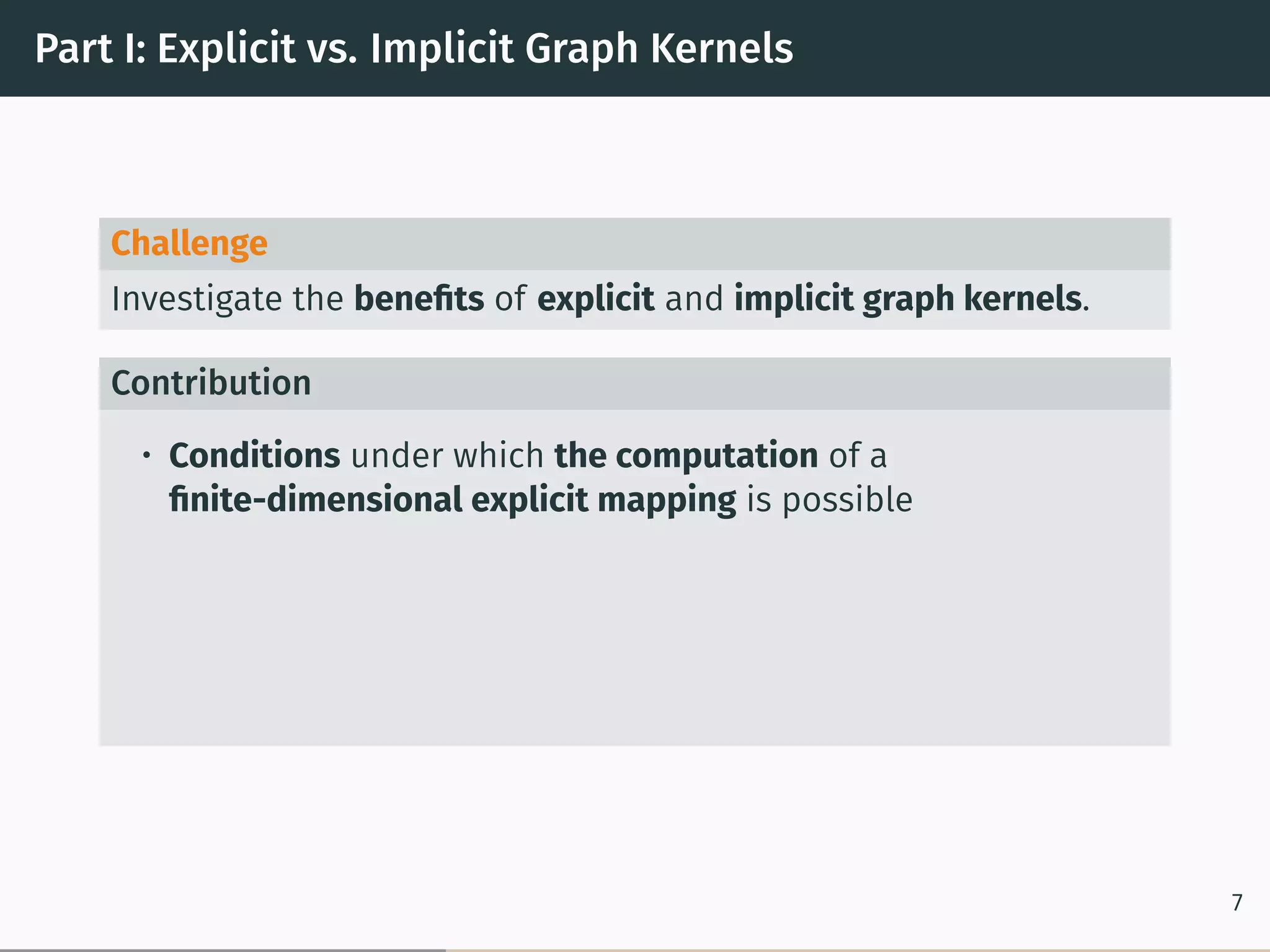 Part I: Explicit vs. Implicit Graph Kernels
Challenge
Investigate the beneﬁts of explicit and implicit graph kernels.
Contribution
• Conditions under which the computation of a
ﬁnite-dimensional explicit mapping is possible
7
 