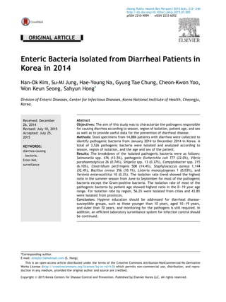 - ORIGINAL ARTICLE -
Enteric Bacteria Isolated from Diarrheal Patients in
Korea in 2014
Nan-Ok Kim, Su-Mi Jung, Hae-Young Na, Gyung Tae Chung, Cheon-Kwon Yoo,
Won Keun Seong, Sahyun Hong*
Division of Enteric Diseases, Center for Infectious Diseases, Korea National Institute of Health, Cheongju,
Korea.
Received: December
26, 2014
Revised: July 10, 2015
Accepted: July 25,
2015
KEYWORDS:
diarrhea-causing
bacteria,
Enter-Net,
surveillance
Abstract
Objectives: The aim of this study was to characterize the pathogens responsible
for causing diarrhea according to season, region of isolation, patient age, and sex
as well as to provide useful data for the prevention of diarrheal disease.
Methods: Stool specimens from 14,886 patients with diarrhea were collected to
identify pathogenic bacteria from January 2014 to December 2014 in Korea. A
total of 3,526 pathogenic bacteria were isolated and analyzed according to
season, region of isolation, and the age and sex of the patient.
Results: The breakdown of the isolated pathogenic bacteria were as follows:
Salmonella spp. 476 (13.5%), pathogenic Escherichia coli 777 (22.0%), Vibrio
parahaemolyticus 26 (0.74%), Shigella spp. 13 (0.37%), Campylobacter spp. 215
(6.10%), Clostridium perfringens 508 (14.4%), Staphylococcus aureus 1,144
(32.4%), Bacillus cereus 356 (10.1%), Listeria monocytogenes 1 (0.03%), and
Yersinia enterocolitica 10 (0.3%). The isolation rate trend showed the highest
ratio in the summer season from June to September for most of the pathogenic
bacteria except the Gram-positive bacteria. The isolation rate of most of the
pathogenic bacteria by patient age showed highest ratio in the 0e19 year age
range. For isolation rate by region, 56.2% were isolated from cities and 43.8%
were isolated from provinces.
Conclusion: Hygiene education should be addressed for diarrheal disease-
susceptible groups, such as those younger than 10 years, aged 10e19 years,
and older than 70 years, and monitoring for the pathogens is still required. In
addition, an efﬁcient laboratory surveillance system for infection control should
be continued.
*Corresponding author.
E-mail: strepto13@hotmail.com (S. Hong).
This is an open-access article distributed under the terms of the Creative Commons Attribution-NonCommercial-No Derivative
Works License (http://creativecommons.org/licenses/by-nc-nd/4.0) which permits non-commercial use, distribution, and repro-
duction in any medium, provided the original author and source are credited.
Osong Public Health Res Perspect 2015 6(4), 233e240
http://dx.doi.org/10.1016/j.phrp.2015.07.005
pISSN 2210-9099 eISSN 2233-6052
Copyright ª 2015 Korea Centers for Disease Control and Prevention. Published by Elsevier Korea LLC. All rights reserved.
 