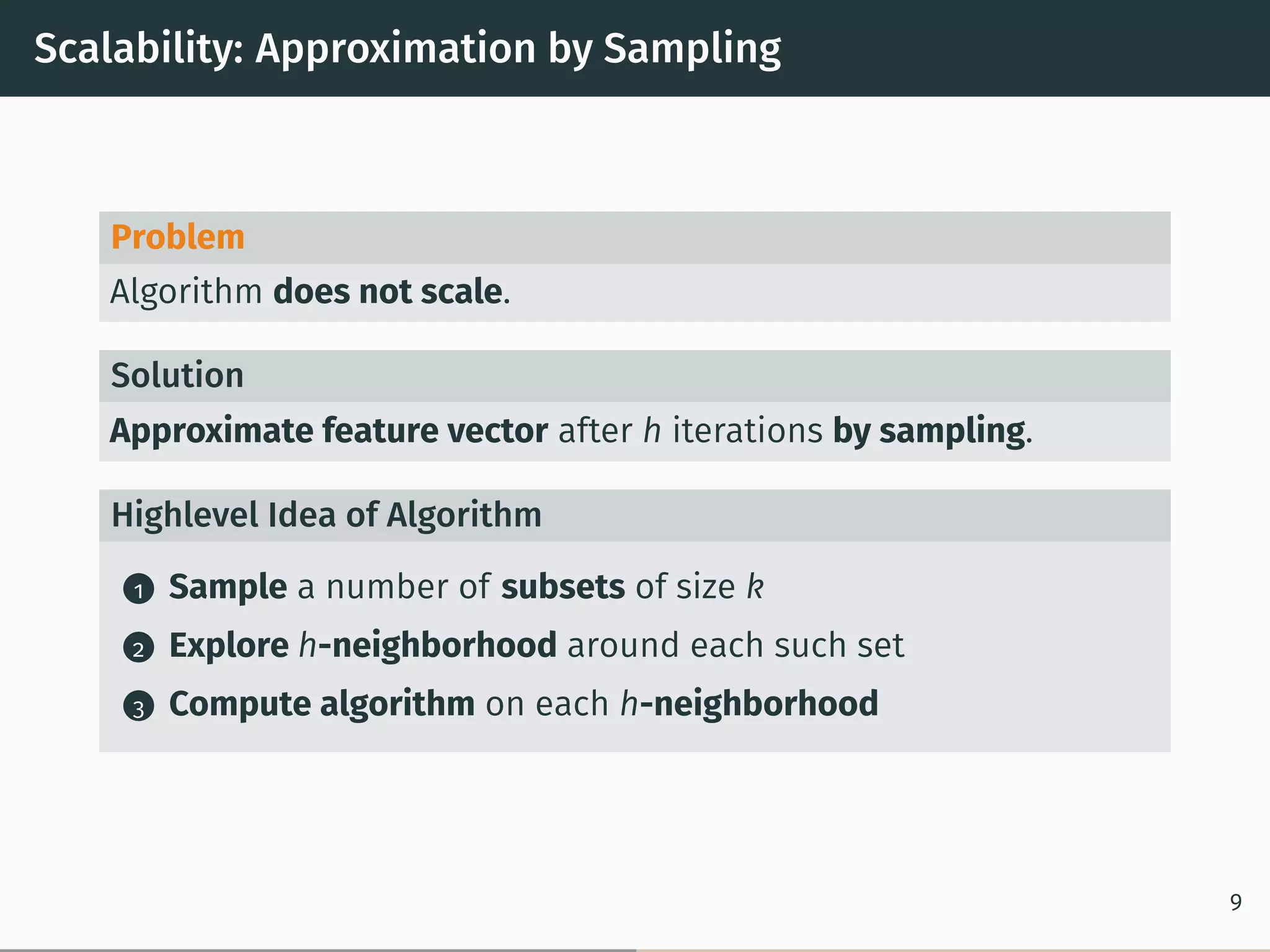 Scalability: Approximation by Sampling
Problem
Algorithm does not scale.
Solution
Approximate feature vector after h iterations by sampling.
Highlevel Idea of Algorithm
1 Sample a number of subsets of size k
2 Explore h-neighborhood around each such set
3 Compute algorithm on each h-neighborhood
9
 
