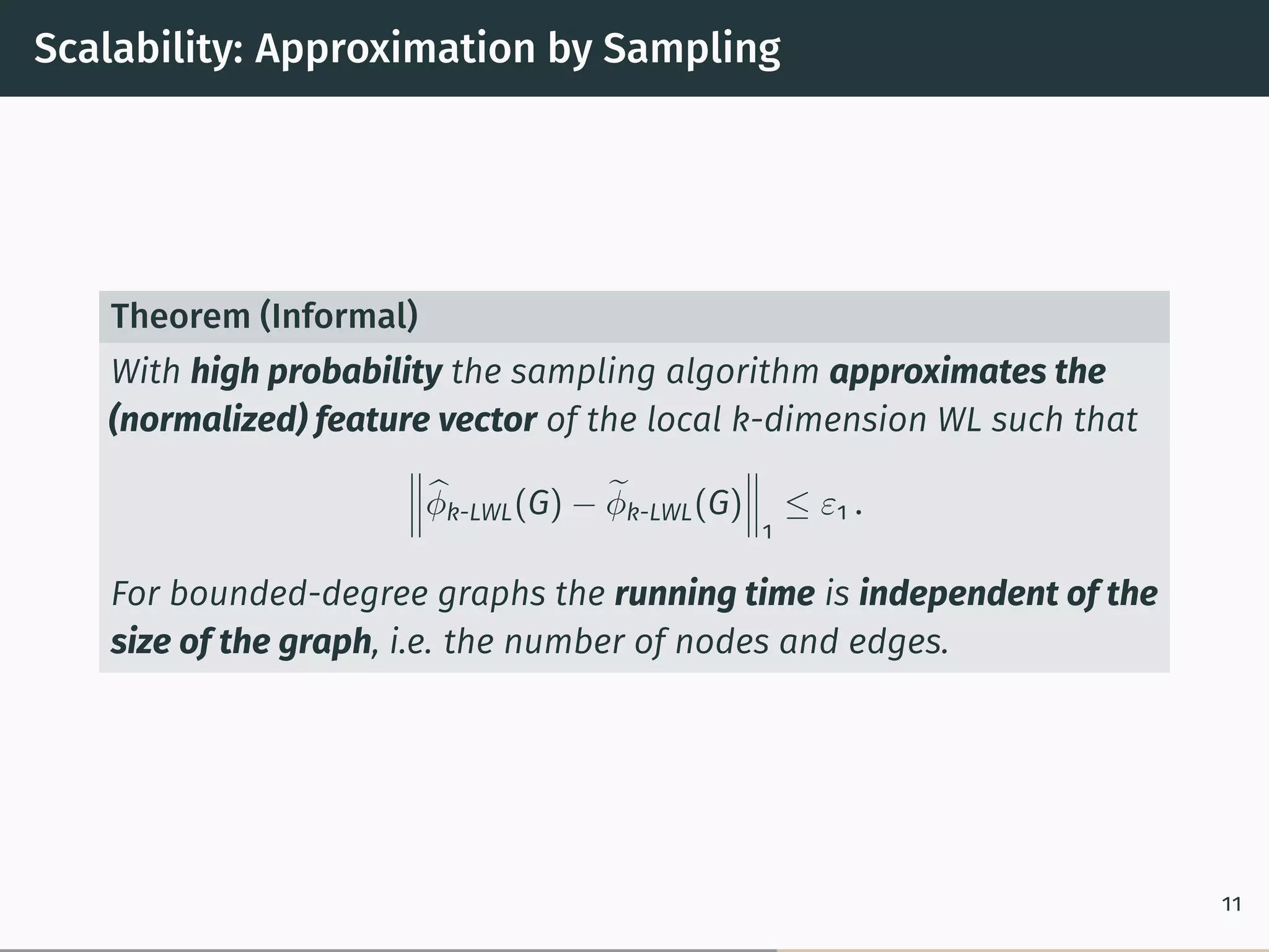 Scalability: Approximation by Sampling
Theorem (Informal)
With high probability the sampling algorithm approximates the
(normalized) feature vector of the local k-dimension WL such that
⃦
⃦
⃦̂︀𝜑k-LWL(G) − ̃︀𝜑k-LWL(G)
⃦
⃦
⃦
1
≤ 𝜀1 .
For bounded-degree graphs the running time is independent of the
size of the graph, i.e. the number of nodes and edges.
11
 
