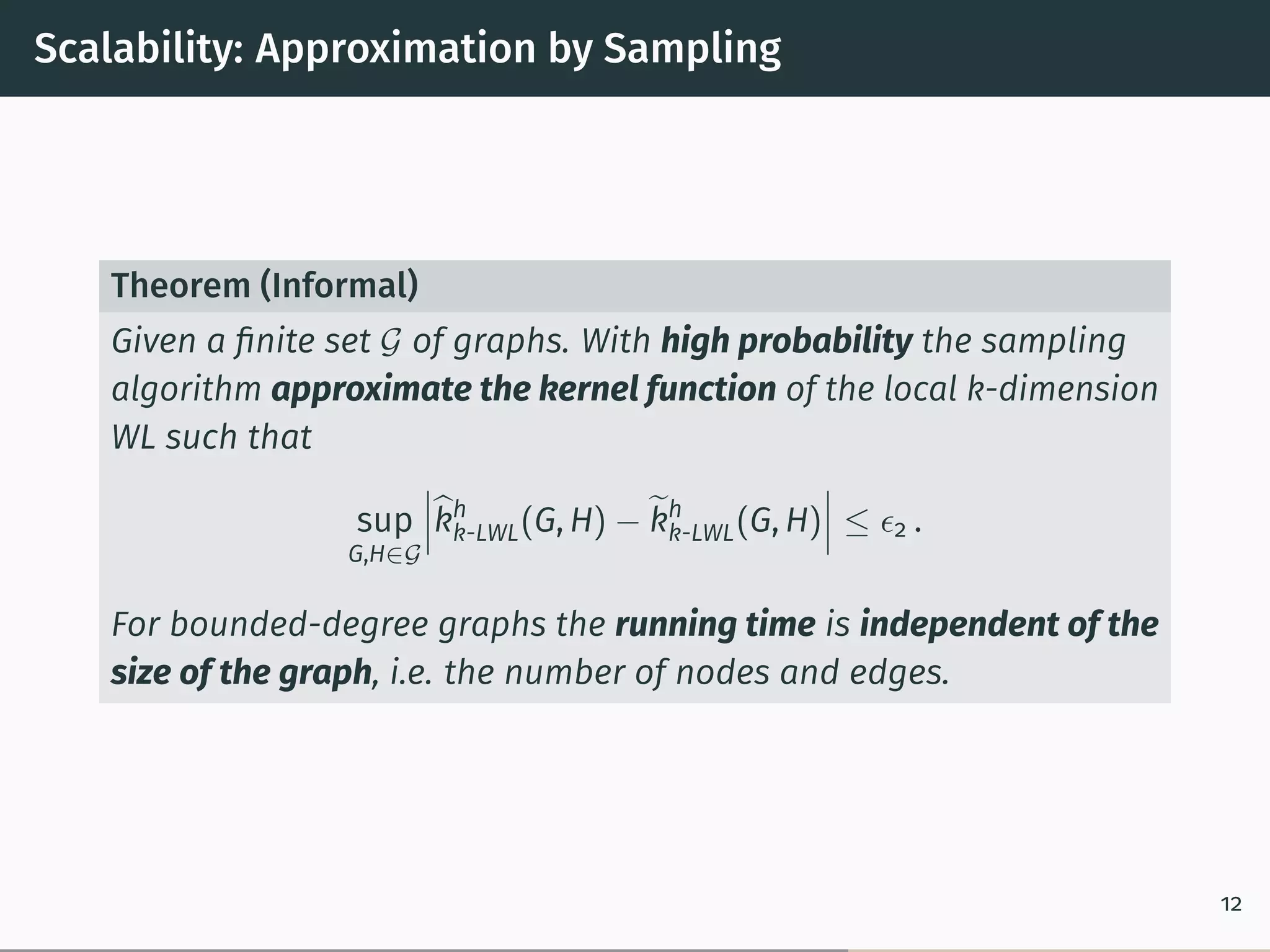 Scalability: Approximation by Sampling
Theorem (Informal)
Given a ﬁnite set 𝒢 of graphs. With high probability the sampling
algorithm approximate the kernel function of the local k-dimension
WL such that
sup
G,H∈𝒢
⃒
⃒
⃒̂︀kh
k-LWL(G, H) − ̃︀kh
k-LWL(G, H)
⃒
⃒
⃒ ≤ 𝜖2 .
For bounded-degree graphs the running time is independent of the
size of the graph, i.e. the number of nodes and edges.
12
 