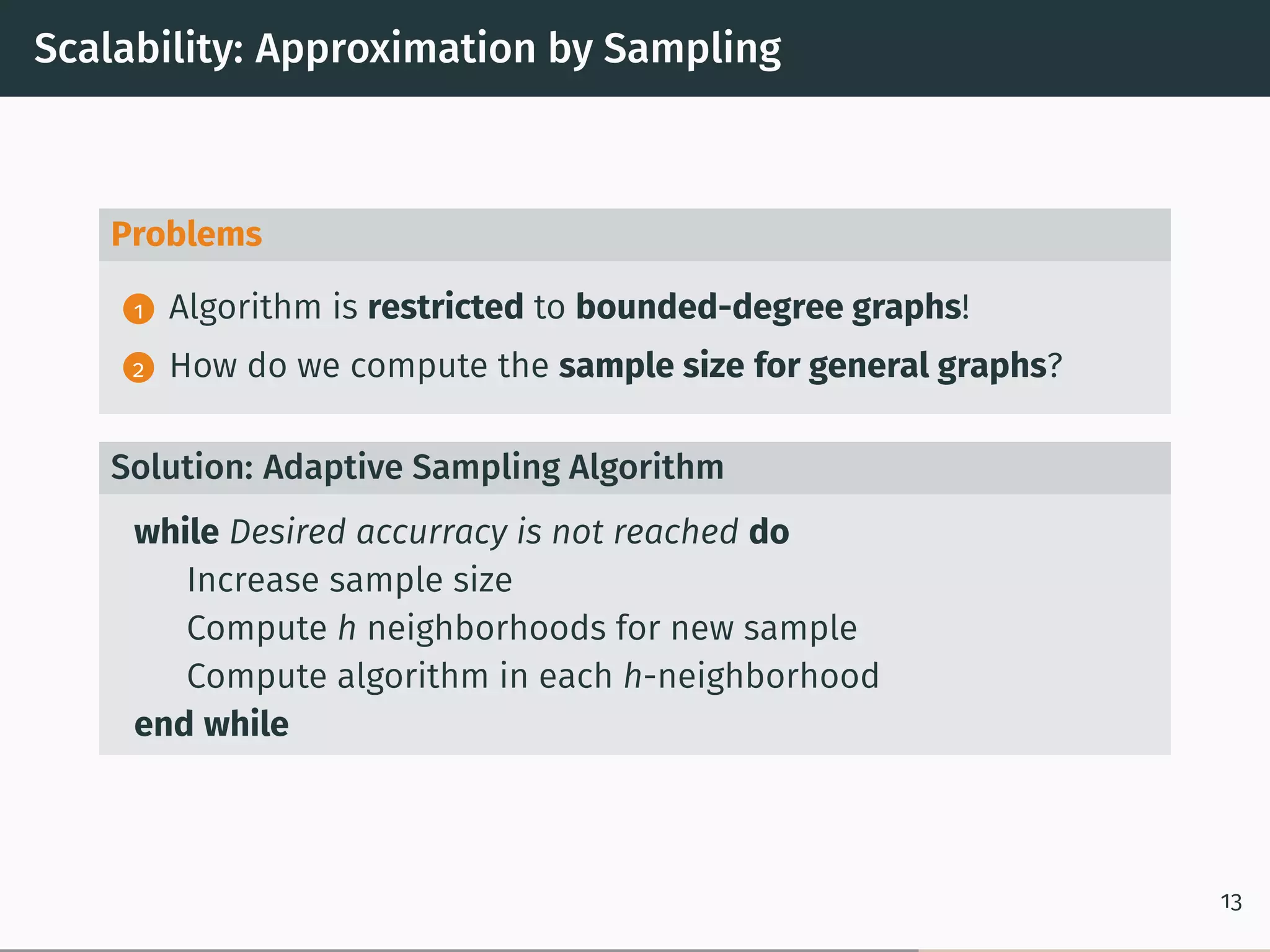 Scalability: Approximation by Sampling
Problems
1 Algorithm is restricted to bounded-degree graphs!
2 How do we compute the sample size for general graphs?
Solution: Adaptive Sampling Algorithm
while Desired accurracy is not reached do
Increase sample size
Compute h neighborhoods for new sample
Compute algorithm in each h-neighborhood
end while
13
 