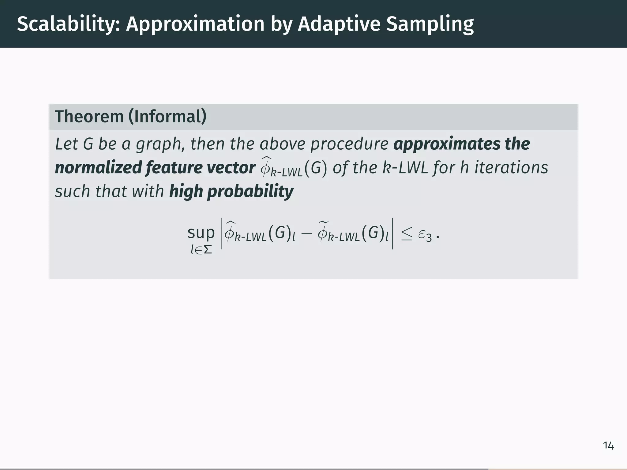 Scalability: Approximation by Adaptive Sampling
Theorem (Informal)
Let G be a graph, then the above procedure approximates the
normalized feature vector ̂︀𝜑k-LWL(G) of the k-LWL for h iterations
such that with high probability
sup
l∈Σ
⃒
⃒
⃒̂︀𝜑k-LWL(G)l − ̃︀𝜑k-LWL(G)l
⃒
⃒
⃒ ≤ 𝜀3 .
14
 