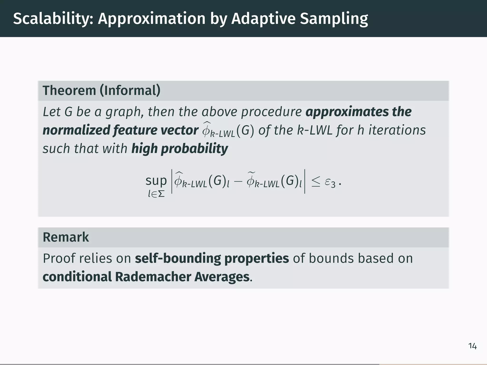 Scalability: Approximation by Adaptive Sampling
Theorem (Informal)
Let G be a graph, then the above procedure approximates the
normalized feature vector ̂︀𝜑k-LWL(G) of the k-LWL for h iterations
such that with high probability
sup
l∈Σ
⃒
⃒
⃒̂︀𝜑k-LWL(G)l − ̃︀𝜑k-LWL(G)l
⃒
⃒
⃒ ≤ 𝜀3 .
Remark
Proof relies on self-bounding properties of bounds based on
conditional Rademacher Averages.
14
 