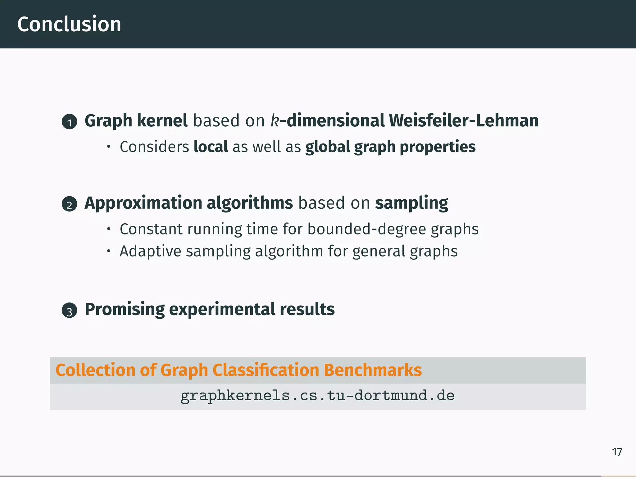 Conclusion
1 Graph kernel based on k-dimensional Weisfeiler-Lehman
• Considers local as well as global graph properties
2 Approximation algorithms based on sampling
• Constant running time for bounded-degree graphs
• Adaptive sampling algorithm for general graphs
3 Promising experimental results
Collection of Graph Classiﬁcation Benchmarks
graphkernels.cs.tu-dortmund.de
17
 
