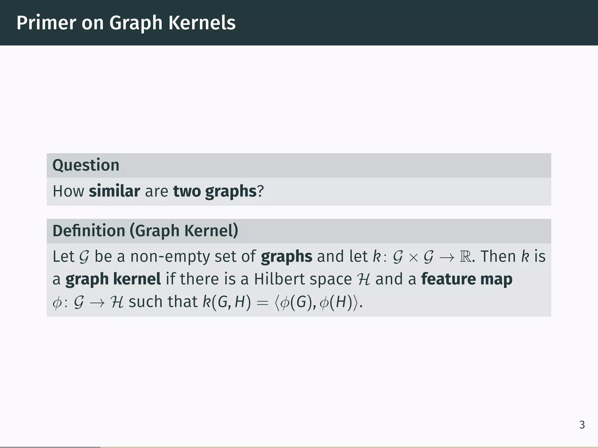Primer on Graph Kernels
Question
How similar are two graphs?
Deﬁnition (Graph Kernel)
Let 𝒢 be a non-empty set of graphs and let k: 𝒢 × 𝒢 → R. Then k is
a graph kernel if there is a Hilbert space ℋ and a feature map
𝜑: 𝒢 → ℋ such that k(G, H) = ⟨𝜑(G), 𝜑(H)⟩.
3
 